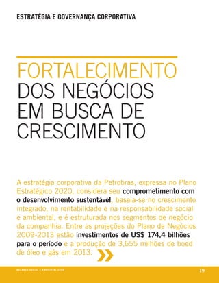 estratÉgia e governança corporativa




fortalecimento
doS negócioS
em buSca de
creScimento

a estratégia corporativa da petrobras, expressa no plano
estratégico 2020, considera seu comprometimento com
o desenvolvimento sustentável, baseia-se no crescimento
integrado, na rentabilidade e na responsabilidade social
e ambiental, e é estruturada nos segmentos de negócio
da companhia. entre as projeções do plano de negócios



                                                         »
2009-2013 estão investimentos de US$ 174,4 bilhões
para o período e a produção de 3,655 milhões de boed
de óleo e gás em 2013.

be anço s an al
r a l at ó r i o o c iu a le 2a m b i e n ta l 2 0 0 8
                              008
                                                             19
 