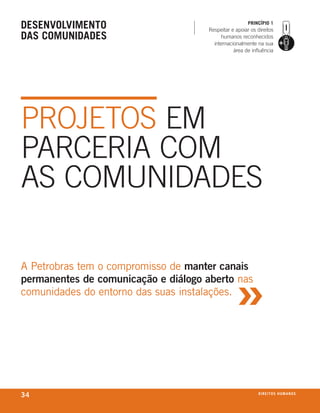 desenVolVimento                                         prinCípio 1
                                      Respeitar e apoiar os direitos
das Comunidades                            humanos reconhecidos
                                        internacionalmente na sua
                                                 área de influência




PROJETOS EM
PARCERIA COM
AS COMUNIDADES



                                                  »
A Petrobras tem o compromisso de manter canais
permanentes de comunicação e diálogo aberto nas
comunidades do entorno das suas instalações.




34                                                           d i r e i t o s h u m a nx o
                                                                                    ei os
 