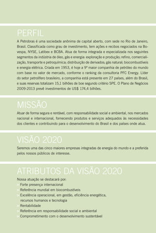 Perfil
A Petrobras é uma sociedade anônima de capital aberto, com sede no Rio de Janeiro,
Brasil. Classificada como grau de investimento, tem ações e recibos negociados na Bo-
vespa, NYSE, Latibex e BCBA. Atua de forma integrada e especializada nos seguintes
segmentos da indústria de óleo, gás e energia: exploração e produção; refino, comerciali-
zação, transporte e petroquímica; distribuição de derivados; gás natural; biocombustíveis
e energia elétrica. Criada em 1953, é hoje a 9ª maior companhia de petróleo do mundo
com base no valor de mercado, conforme o ranking da consultoria PFC Energy. Líder
do setor petrolífero brasileiro, a companhia está presente em 27 países, além do Brasil,
e suas reservas totalizam 15,1 bilhões de boe segundo critério SPE. O Plano de Negócios
2009-2013 prevê investimentos de US$ 174,4 bilhões.




Missão
Atuar de forma segura e rentável, com responsabilidade social e ambiental, nos mercados
nacional e internacional, fornecendo produtos e serviços adequados às necessidades
dos clientes e contribuindo para o desenvolvimento do Brasil e dos países onde atua.




Visão 2020
Seremos uma das cinco maiores empresas integradas de energia do mundo e a preferida
pelos nossos públicos de interesse.




Atributos dA Visão 2020
Nossa atuação se destacará por:
> Forte presença internacional
> Referência mundial em biocombustíveis
> Excelência operacional, em gestão, eficiência energética,
  recursos humanos e tecnologia
> Rentabilidade
> Referência em responsabilidade social e ambiental
> Comprometimento com o desenvolvimento sustentável
 