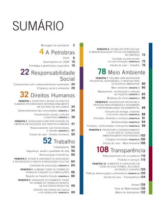 Sumário
                        mensagem do presidente           2

                      4 a petrobras
                                                                     princípio 6 eStimular práticaS que
                                                               eliminem qualquer tipo de diScriminação
                                                                                            no emprego                72
                                                  6
                                              perfil                                  combate ao preconceito
                          desempenho em 2008 10                                   e à discriminação (princípio 6)     72
             estratégia e governança corporativa 19                                 estudo de caso – trabalho         76

      22 responsabilidade                                               78 meio ambiente
                                          Social                    princípio 7 aSSumir uma abordagem
                                                                preventiva, reSponSável e proativa para
compromisso com o desenvolvimento sustentável    24                               oS deSafioS ambientaiS              80
                    o balanço social e ambiental 29                                  meio ambiente    (princípio 7)   80

     32 direitos Humanos
                                                                        mapeamento, monitoração e redução
                                                                                    de impactos (princípio 7)         83
                                                                                 mudança do clima     (princípio 7)   86
   princípio 1 reSpeitar e apoiar oS direitoS                        princípio 8 deSenvolver iniciativaS e
HumanoS reconHecidoS internacionalmente                             práticaS para promover e diSSeminar
                  na Sua área de influência             34            a reSponSabilidade Socioambiental               88
    desenvolvimento das comunidades     (princípio 1)   34                     consumo de energia, materiais
                 investimentos sociais, culturais                               e recursos naturais (princípio 8)     88
                         e esportivos (princípio 1)     38          emissões, efluentes e resíduos    (princípio 8)   91
 princípio 2 aSSegurar a não participação da                                         biodiversidade   (princípio 8)   94
 empreSa em violaçõeS doS direitoS HumanoS              47
                                                             produtos, conformidade e transporte      (princípio 8)   99
              relacionamento com fornecedores
                                               47
                           e clientes (princípio 2)            princípio 9 incentivar o deSenvolvimento
                                                                              e a difuSão de tecnologiaS
             estudo de caso - direitos Humanos 50                          ambientalmente reSponSáveiS      102

                          52 trabalho                                           energias renováveis         102
                                                                                                      (princípio 9)

                                                                             estudo de caso – meio ambiente 106


                                                                      108 transparência
                                               54
                                    trabalhadores
          Segurança, saúde e qualidade de vida 56
                     remuneração e benefícios 60                             relacionamento com os públicos    110
 princípio 3 apoiar a liberdade de aSSociação                                              produtos e serviços 115
e reconHecer o direito à negociação coletiva            64
                                                                   princípio 10 combater a corrupção em
             liberdade de associação    (princípio 3)   64               todaS aS SuaS formaS, incluindo
     princípio 4 eliminar todaS aS formaS de                                         extorSão e Suborno            120
         trabalHo forçado ou compulSório                66   políticas anticorrupção e antissuborno (princípio 10) 120
          repúdio ao trabalho forçado   (princípio 4)   66                     estudo de caso – transparência 124
    princípio 5 erradicar efetivamente todaS
               aS formaS de trabalHo infantil
                      da Sua cadeia produtiva           69                                               anexos 126
                 garantia dos direitos da criança                                       teste de materialidade 130
                     e do adolescente (princípio 5)     69                               matriz de indicadores 132
 