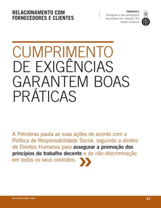 relaCionamento Com                                        prinCípio 2
                                         Assegurar a não participação
forneCedores e Clientes                  da empresa em violações dos
                                                     diretos humanos




CUMPRIMENTO
DE ExIGêNCIAS
GARANTEM bOAS
PRáTICAS

A Petrobras pauta as suas ações de acordo com a
Política de responsabilidade social, seguindo a diretriz



                                     »
de direitos humanos para assegurar a promoção dos
princípios do trabalho decente e da não-discriminação
em todos os seus contratos.




r e l at ó r i o a n u a l 2 0 0 8
                                                                        47
 