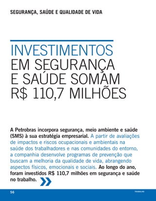 segurança, saúde e Qualidade de vida




INVESTIMENTOS
EM SEGURANÇA
E SAÚDE SOMAM
R$ 110,7 MILHÕES

A Petrobras incorpora segurança, meio ambiente e saúde
(SMS) à sua estratégia empresarial. a partir de avaliações
de impactos e riscos ocupacionais e ambientais na
saúde dos trabalhadores e nas comunidades do entorno,
a companhia desenvolve programas de prevenção que
buscam a melhoria da qualidade de vida, abrangendo



            »
aspectos físicos, emocionais e sociais. Ao longo do ano,
foram investidos R$ 110,7 milhões em segurança e saúde
no trabalho.

56                                                     t r a ba lxo
                                                              ei h
 