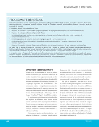 rEmunEração E bEnEfícIoS




     PROGRAMAS E BENEFÍCIOS
     Entre outras iniciativas voltadas aos empregados, destacam-se o Programa de alimentação Saudável, avaliações nutricionais, Plano Emer-
     gencial de Segurança ocupacional, primeiros socorros, equipes de combate a incêndios, monitoramento ambiental e biológico, ações de
     prevenção de doenças.
     a companhia também concede benefícios como:
     ›   Programa de assistência Especial (PaE): programa para filhos de empregados e aposentados com necessidades especiais;
     ›   Programa de avaliação da Saúde do aposentado (Pasa);
     ›   benefícios educacionais: auxílios creche, acompanhante, pré-escolar, ensino fundamental, ensino médio e programa de
         complementação educacional;
     ›   benefícios para casos de acidentes fatais com empregados quando a serviço da companhia;
     ›   convênio Petrobras com o InSS: agiliza a concessão de benefícios previdenciários e humaniza o atendimento de quem
         necessita requerê-los;
     ›   clube dos Empregados Petrobras (cepe): mais de 30 clubes com completa infraestrutura de lazer espalhados por todo o País.
     no brasil, não há redução de benefícios concedidos de acordo com a jornada de trabalho. nas unidades internacionais da argentina,
     bolívia, angola, Estados unidos e turquia, alguns benefícios, como assistência médica e odontológica, seguro de vida, medicamentos,
     vale-alimentação e reembolso de gastos com educação, são oferecidos apenas a empregados de tempo integral.
     a companhia possui o Programa de Preparação para a aposentadoria, que facilita a livre e consciente decisão do empregado pela aposen-
     tadoria. o programa aborda aspectos psicossociais, previdenciários, jurídicos e financeiros que envolvem uma aposentadoria, introduzindo
     um acompanhamento pré e pós-aposentadoria ou atuando no estímulo ao empreendedorismo.




                                caPacitação e desenvolvimento                                Engenharia; Gás e Energia), uma escola de Gestão
                                A capacitação dos empregados faz parte dos investi-          e Negócios e uma Escola Técnica, a UP desenvolve
                                mentos da companhia, que incentiva a continuação de          soluções educacionais para cursos de formação e de
                                estudos, financiados total ou parcialmente, seja no nível    educação continuada, disponibilizando o conheci-
                                técnico, superior ou pós-graduação (especialização, MBA,     mento necessário para todo o Sistema Petrobras.
                                mestrado ou doutorado). A Universidade Petrobras (UP)            Em 2008, foi inaugurada a nova sede da UP, no Rio
                                é a principal responsável pelo desenvolvimento e trei-       de Janeiro. Um dos primeiros prédios ecossustentáveis
                                namento dos talentos e competências necessárias dos          da cidade, foi concebido dentro dos padrões do US Green
                                empregados. Para isso, a UP desenvolve parcerias com         Building Council, seguindo as normas que diminuem o
                                instituições educacionais do Brasil e do exterior e promo-   impacto sobre o meio ambiente, como captação e reúso
                                ve aulas presenciais e educação à distância, por meio do     de água; instalação de vidros isotérmicos; concepção
                                Campus Virtual, da TV Digital e Canal TV Universitária.      de paisagismo e área verde proporcionais ao empre-
                                    Os profissionais de nível superior recém-admitidos       endimento; controle de ar-condicionado individual;
                                sem exigência de experiência prévia passam até um            descontaminação do solo e disponibilização de vagas
                                ano em sala de aula antes de começarem a trabalhar.          especiais para veículos de baixa emissão. O Campus
                                Durante as aulas, os empregados aprimoram suas com-          tem nove andares, aproximadamente 52 mil m2 de área
                                petências técnicas e adquirem conhecimentos organi-          construída e capacidade para operar simultaneamente
                                zacionais, contextuais e vivenciais sobre a Petrobras e a    com cerca de 4 mil empregados em curso. A UP dispõe
                                indústria de petróleo.                                       de 107 salas de aula, dentre elas nove laboratórios espe-
                                    Composta por quatro escolas de ciências e tec-           ciais, voltados para as áreas de Exploração e Produção
                                nologias (Exploração e Produção; Abastecimento;              e Tecnologia da Informação.



62                                                                                                                                         t r a ba lxo
                                                                                                                                                  ei h
 