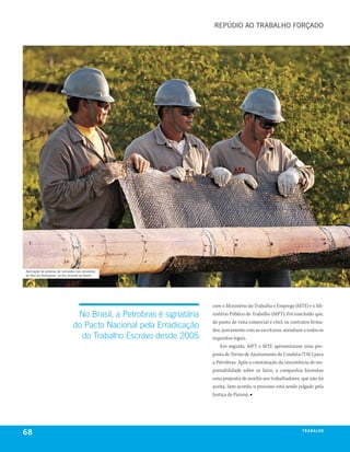 rEPúDIo ao trabalho forçaDo




aplicação de esteiras de carnaúba nos oleodutos
do alto do rodrigues, no rio grande do norte




                                                                      com o Ministério do Trabalho e Emprego (MTE) e o Mi-
                                No Brasil, a Petrobras é signatária   nistério Público do Trabalho (MPT). Foi concluído que,
                                                                      do ponto de vista comercial e cível, os contratos firma-
                               do Pacto Nacional pela Erradicação     dos, juntamente com as escrituras, atendiam a todos os
                                 do Trabalho Escravo desde 2005       requisitos legais.
                                                                          Em seguida, MPT e MTE apresentaram uma pro-
                                                                      posta de Termo de Ajustamento de Conduta (TAC) para
                                                                      a Petrobras. Após a constatação da inexistência de res-
                                                                      ponsabilidade sobre os fatos, a companhia formulou
                                                                      uma proposta de auxílio aos trabalhadores, que não foi
                                                                      aceita. Sem acordo, o processo está sendo julgado pela
                                                                      Justiça do Paraná. ■




68                                                                                                                 t r a ba lxo
                                                                                                                          ei h
 