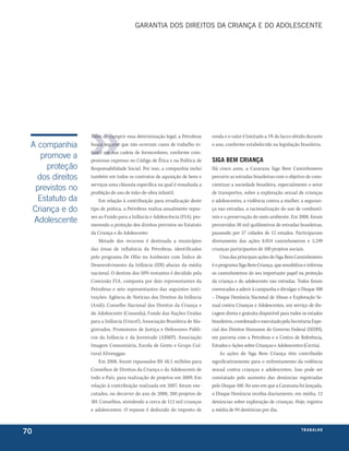 garantIa DoS DIrEItoS Da crIança E Do aDolEScEntE




                  Além de cumprir essa determinação legal, a Petrobras      renda e o valor é limitado a 1% do lucro obtido durante
 A companhia      busca segurar que não ocorram casos de trabalho in-       o ano, conforme estabelecido na legislação brasileira.
                  fantil em sua cadeia de fornecedores, conforme com-
    promove a     promisso expresso no Código de Ética e na Política de     siga bem criança
      proteção    Responsabilidade Social. Por isso, a companhia inclui     Há cinco anos, a Caravana Siga Bem Caminhoneiro
   dos direitos   também em todos os contratos de aquisição de bens e       percorre as estradas brasileiras com o objetivo de cons-
                  serviços uma cláusula específica na qual é ressaltada a   cientizar a sociedade brasileira, especialmente o setor
  previstos no    proibição do uso de mão-de-obra infantil.                 de transportes, sobre a exploração sexual de crianças
   Estatuto da        Em relação à contribuição para erradicação deste      e adolescentes, a violência contra a mulher, a seguran-
 Criança e do     tipo de prática, a Petrobras realiza anualmente repas-    ça nas estradas, a racionalização do uso de combustí-
                  ses ao Fundo para a Infância e Adolescência (FIA), pro-   veis e a preservação do meio ambiente. Em 2008, foram
  Adolescente     movendo a proteção dos direitos previstos no Estatuto     percorridos 30 mil quilômetros de estradas brasileiras,
                  da Criança e do Adolescente.                              passando por 57 cidades de 12 estados. Participaram
                      Metade dos recursos é destinada a municípios          diretamente das ações 8.054 caminhoneiros e 5.249
                  das áreas de influência da Petrobras, identificados       crianças participantes de 100 projetos sociais.
                  pelo programa De Olho no Ambiente com Índice de               Uma das principais ações do Siga Bem Caminhoneiro
                  Desenvolvimento da Infância (IDI) abaixo da média         é o programa Siga Bem Criança, que sensibiliza e informa
                  nacional. O destino dos 50% restantes é decidido pela     os caminhoneiros do seu importante papel na proteção
                  Comissão FIA, composta por dois representantes da         da criança e do adolescente nas estradas. Todos foram
                  Petrobras e sete representantes das seguintes insti-      convocados a aderir à campanha e divulgar o Disque 100
                  tuições: Agência de Notícias dos Direitos da Infância     – Disque Denúncia Nacional de Abuso e Exploração Se-
                  (Andi), Conselho Nacional dos Direitos da Criança e       xual contra Crianças e Adolescentes, um serviço de dis-
                  do Adolescente (Conanda), Fundo das Nações Unidas         cagem direta e gratuita disponível para todos os estados
                  para a Infância (Unicef), Associação Brasileira de Ma-    brasileiros, coordenado e executado pela Secretaria Espe-
                  gistrados, Promotores de Justiça e Defensores Públi-      cial dos Direitos Humanos do Governo Federal (SEDH),
                  cos da Infância e da Juventude (ABMP), Associação         em parceria com a Petrobras e o Centro de Referência,
                  Imagem Comunitária, Escola de Gente e Grupo Cul-          Estudos e Ações sobre Crianças e Adolescentes (Cecria).
                  tural Afroreggae.                                             As ações do Siga Bem Criança têm contribuído
                      Em 2008, foram repassados R$ 48,5 milhões para        significativamente para o enfrentamento da violência
                  Conselhos de Direitos da Criança e do Adolescente de      sexual contra crianças e adolescentes. Isso pode ser
                  todo o País, para realização de projetos em 2009. Em      constatado pelo aumento das denúncias registradas
                  relação à contribuição realizada em 2007, foram exe-      pelo Disque 100. No ano em que a Caravana foi lançada,
                  cutados, no decorrer do ano de 2008, 200 projetos de      o Disque Denúncia recebia diariamente, em média, 12
                  301 Conselhos, atendendo a cerca de 112 mil crianças      denúncias sobre exploração de crianças. Hoje, registra
                  e adolescentes. O repasse é deduzido do imposto de        a média de 94 denúncias por dia.



70                                                                                                                        t r a ba lxo
                                                                                                                                 ei h
 