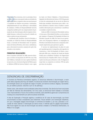O Código de Ética menciona, entre os princípios éticos     da Ações em Gênero Cidadania e Desenvolvimento
que devem nortear a execução de todas as atividades do     (Agende) e do Ministério da Cultura. O DVD foi gravado
Sistema Petrobras, o respeito à vida e aos seres humanos   no show da comemoração de um ano da Lei Maria da
e à equidade nas relações com pessoas e instituições,      Penha (que estabelece mecanismos para coibir a vio-
independentemente de suas diferenças e diversidades        lência doméstica e familiar contra a mulher) e contém
de condições. A Política de Responsabilidade Social da     também informações para conscientizar e sensibilizar
companhia também prevê um comportamento de pro-            a sociedade a respeito do tema.
moção da não-discriminação, além do respeito à diver-          Ainda em 2008, a Comissão de Diversidade realizou
sidade humana e cultural de sua força de trabalho em       o Censo para a Diversidade Petrobras, um dos projetos
todos os países em que está presente.                      que integram o Programa Pró-Equidade de Gênero da
    Coordenada pela Ouvidoria Geral da Petrobras e         Petrobras, lançado em 2006. Por meio de um questio-
vinculada ao Comitê de Gestão de Responsabilidade          nário com 29 perguntas objetivas, os empregados da
Social, a Comissão de Diversidade reúne 16 represen-       Petrobras Controladora forneceram à companhia infor-
tantes do Sistema Petrobras, entre áreas e subsidiárias,   mações importantes para aprimorar a gestão.
para a discussão de assuntos e proposta de ações rela-         O sucesso da implementação do plano de ação
cionadas a esta temática.                                  pró-equidade garantiu à companhia, pela segunda vez
                                                           consecutiva, o Selo Pró-Equidade de Gênero, conce-
PrinciPais realizações                                     dido pela SPM com a chancela do Fundo das Nações
Entre os projetos realizados em 2008, merecem desta-       Unidas para as Mulheres (Unifem) e da Organização
que os eventos de lançamento do DVD Por uma Vida           Internacional do Trabalho (OIT). Entre as 50 organi-
sem Violência, realizados em cinco capitais brasileiras    zações inscritas para utilizarem o selo, 23 chegaram à
em parceria com a Secretaria Especial de Políticas para    etapa final, ao cumprirem, no mínimo, 70% das ações
as Mulheres (SPM) do Governo Federal e com o apoio         previstas em seu plano.




DENÚNCIAS DE DISCRIMINAÇÃO
a ouvidoria da Petrobras controladora registrou 23 denúncias referentes à discriminação, a maior
parte delas originada pela força de trabalho. as denúncias envolvem discriminação por origem étnica,
de orientação sexual, por ocupação de cargos e funções, por exercício sindical, religiosa, nacionalida-
de, por estética pessoal, costumes e por cor de pele/raça.

Destes casos, sete estavam sendo analisados pelas áreas envolvidas. Dez denúncias foram arquivadas
por falta de interesse dos demandantes. Em cinco casos, as denúncias foram tratadas e concluídas
como improcedentes e houve uma ocorrência resolvida, após advertência gerencial e compromisso de
mudança de comportamento por parte da pessoa reclamada.

a área de Exploração e Produção registrou a existência de 32 casos de discriminação, que foram
encaminhados às áreas competentes para tratamento. houve também uma reclamação trabalhista,
em que o empregado alegava discriminação no ambiente de trabalho e, por isso, postulava a con-
cessão de níveis salariais e indenização por danos morais. a referida ação foi julgada improcedente.
não houve registro de casos de discriminação nas demais unidades e na Petrobras Distribuidora, na
refap e na liquigás.



be anço s an al
r a l at ó r i o o c iu a le 2a m b i e n ta l 2 0 0 8
                              008
                                                                                                                    73
 