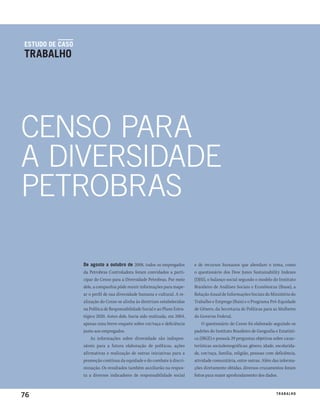 estudo de caso
trabalho




CENSO PARA
A DIVERSIDADE
PETROBRAS

                 de agosto a outubro de 2008, todos os empregados           e de recursos humanos que abordam o tema, como
                 da Petrobras Controladora foram convidados a parti-        o questionário dos Dow Jones Sustainability Indexes
                 cipar do Censo para a Diversidade Petrobras. Por meio      (DJSI), o balanço social segundo o modelo do Instituto
                 dele, a companhia pôde reunir informações para mape-       Brasileiro de Análises Sociais e Econômicas (Ibase), a
                 ar o perfil de sua diversidade humana e cultural. A re-    Relação Anual de Informações Sociais do Ministério do
                 alização do Censo se alinha às diretrizes estabelecidas    Trabalho e Emprego (Rais) e o Programa Pró-Equidade
                 na Política de Responsabilidade Social e ao Plano Estra-   de Gênero, da Secretaria de Políticas para as Mulheres
                 tégico 2020. Antes dele, havia sido realizada, em 2004,    do Governo Federal.
                 apenas uma breve enquete sobre cor/raça e deficiência          O questionário do Censo foi elaborado seguindo os
                 junto aos empregados.                                      padrões do Instituto Brasileiro de Geografia e Estatísti-
                     As informações sobre diversidade são indispen-         ca (IBGE) e possuía 29 perguntas objetivas sobre carac-
                 sáveis para a futura elaboração de políticas, ações        terísticas sociodemográficas: gênero, idade, escolarida-
                 afirmativas e realização de outras iniciativas para a      de, cor/raça, família, religião, pessoas com deficiência,
                 promoção contínua da equidade e do combate à discri-       atividade comunitária, entre outras. Além das informa-
                 minação. Os resultados também auxiliarão na respos-        ções diretamente obtidas, diversos cruzamentos foram
                 ta a diversos indicadores de responsabilidade social       feitos para maior aprofundamento dos dados.



76                                                                                                                        t r a ba lxo
                                                                                                                                 ei h
 