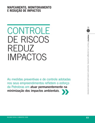 mapeamento, monitoramento
e redução de impactos




CONTROLE
DE RISCOS




                                                             princípio 7 Assumir uma abordagem preventiva, responsável e proativa para os desafios ambientais
REDUZ
IMPACTOS

as medidas preventivas e de controle adotadas



                                                         »
nos seus empreendimentos refletem o esforço
da petrobras em atuar permanentemente na
minimização dos impactos ambientais.




be anço s an al
r a l at ó r i o o c iu a le 2a m b i e n ta l 2 0 0 8
                              008
                                                             83
 