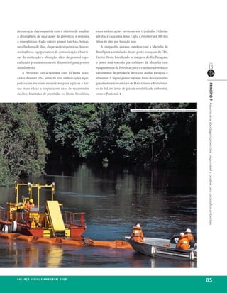 de operação da companhia com o objetivo de ampliar       essas embarcações permanecem tripuladas 24 horas
a abrangência de suas ações de prevenção e resposta      por dia, e cada uma delas é apta a recolher até 300 mil
a emergências. Cada centro possui lanchas, balsas,       litros de óleo por hora do mar.
recolhedores de óleo, dispersantes químicos, biorre-         A companhia assinou convênio com a Marinha do
mediadores, equipamentos de comunicação e barrei-        Brasil para a instalação de um posto avançado do CDA
ras de contenção e absorção, além de pessoal espe-       Centro-Oeste. Localizado às margens do Rio Paraguai,
cializado permanentemente disponível para pronto         o posto será operado por militares da Marinha com
atendimento.                                             equipamentos da Petrobras para o combate a eventuais
    A Petrobras conta também com 13 bases avan-          vazamentos de petróleo e derivados no Rio Paraguai e
çadas desses CDAs, além de três embarcações equi-        afluentes. A região possui intenso fluxo de caminhões
padas com recursos necessários para agilizar e tor-      que abastecem os estados de Mato Grosso e Mato Gros-




                                                                                                                                                      princípio 7 Assumir uma abordagem preventiva, responsável e proativa para os desafios ambientais
nar mais eficaz a resposta em caso de vazamentos         so do Sul, em áreas de grande sensibilidade ambiental,
de óleo. Mantidas de prontidão no litoral brasileiro,    como o Pantanal. ■



                                                                                    treinamento de contenção de acidentes no rio Urucu, no amazonas




be anço s an al
r a l at ó r i o o c iu a le 2a m b i e n ta l 2 0 0 8
                              008
                                                                                                                                                      85
 