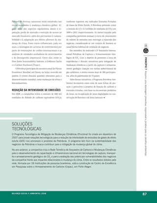 Fatores de diversas naturezas estão envolvidos nos      conforme registrou seu indicador Emissões Evitadas
riscos associados à mudança climática global. Al-       de Gases de Efeito Estufa. A Petrobras pretende evitar
guns deles são: aspectos regulatórios, danos à re-      a emissão de 2,3 e 4,5 milhões de toneladas de CO2e em
putação, perda de mercado e restrição do acesso ao      2009 e 2013, respectivamente. As metas traçadas pela
mercado financeiro, além dos pertinentes à vulnera-     companhia permitem atenuar a curva de crescimento
bilidade e à adaptação aos efeitos adversos da mu-      do volume de emissões sem restringir a expansão dos
dança do clima. Esses riscos influenciam, cada vez      negócios, considerando-se um cenário de business as
mais, a montagem de carteiras de investimentos por      usual (forma habitual de condução do negócio).
parte de instituições de crédito internacionais e as         Em setembro, foi realizado o 2º Seminário Interna-
análises de entidades avaliadoras de investimentos      cional Petrobras de Captura e Armazenamento Geo-
e do desempenho empresarial. Entre elas, estão os       lógico de CO2. Com o objetivo de promover a troca de




                                                                                                                  princípio 7 Assumir uma abordagem preventiva, responsável e proativa para os desafios ambientais
Dow Jones Sustainability Indexes, a Goldman Sachs       experiências e discutir iniciativas para mitigação de
e o Carbon Disclosure Project.                          mudanças climáticas a partir da captura e armazena-
    A Petrobras participou do encontro anual do Fórum   mento geológico (injeção em rochas subterrâneas) de
Econômico Mundial, em Davos, na Suíça, ocorrido em      gás carbônico, o evento reuniu mais de 300 participan-
janeiro. O evento discutiu questões relevantes para o   tes, além de palestrantes de 13 países.
desenvolvimento mundial, como mudanças do clima e            Além dessas iniciativas, o Programa Petrobras Am-
biocombustíveis.                                        biental incorporou como uma de suas linhas de atu-
                                                        ação o patrocínio a projetos de fixação de carbono e
redução da intensidade de emissões                      emissões evitadas, com base na reconversão produtiva
Em 2008, a companhia evitou a emissão de 680 mil        de áreas, na recuperação de áreas degradadas na con-
toneladas de dióxido de carbono equivalente (CO2e),     servação de florestas e de áreas naturais. ■




SOLUÇÕES
TECNOLÓGICAS
o programa tecnológico de mitigação de mudanças Climáticas (proclima) foi criado em dezembro de
2007 para prover soluções tecnológicas para a redução da intensidade de emissões de gases de efeito
estufa (gee) nos processos e produtos da petrobras. o programa tem foco na sustentabilidade dos
negócios da petrobras e busca contribuir para a mitigação da mudança global do clima.

no ano anterior, a companhia criou a rede temática de sequestro de Carbono e mudanças Climáticas
para o desenvolvimento de capacitação e infraestrutura nacional em tecnologias de captura, transpor-
te e armazenamento geológico de Co2 e para a avaliação das potenciais vulnerabilidades dos negócios
da companhia frente aos impactos relacionados à mudança do clima. entre os resultados obtidos pela
rede, formada por 18 instituições de pesquisa brasileiras, está a construção do Centro de excelência
em pesquisas sobre o armazenamento do Carbono (Cepac), em porto alegre.




b a l a n ç o s o c i a l e a m b i e n ta l 2 0 0 8
                                                                                                                  87
 