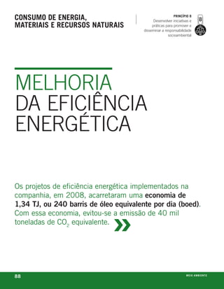 consumo de enerGia,                                        princípio 8
                                              Desenvolver iniciativas e
materiais e recursos naturais                práticas para promover e
                                        disseminar a responsabilidade
                                                       socioambiental




MELHORIA
DA EFICIÊNCIA
ENERGÉTICA

os projetos de eficiência energética implementados na
companhia, em 2008, acarretaram uma economia de



                              »
1,34 TJ, ou 240 barris de óleo equivalente por dia (boed).
Com essa economia, evitou-se a emissão de 40 mil
toneladas de Co2 equivalente.




88                                                                 m e i o a m b i e nx o
                                                                                   ei te
 