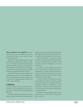 buscar alternativas para redução do consumo,                  represa II, que alimenta o Polo Petroquímico do Grande
reutilização e até mesmo a reciclagem para valorizar o        ABC Paulista. O tratamento inclui uso de filtros de car-
uso responsável da água em suas unidades é uma das            vão, sulfato de alumínio, decantação e osmose reversa.
iniciativas da Petrobras.                                         Após passar pela ETA e ser usada nos processos
    A Refinaria de Capuava (Recap), em Mauá, no estado        da refinaria, a água efluente é tratada na Estação de
de São Paulo, é a primeira planta da companhia com des-       Tratamento de Despejos Industriais (ETDI), de onde
carte zero de efluentes. Sua estação de reúso de água foi     costumava sair para ser despejada de volta ao Rio
inaugurada em 2008 e permite que todo o efluente seja         Tamanduateí.
reaproveitado para fins industriais por outras empresas           No entanto, o início das operações da Estação de
da região. Com isso, a captação de água do manancial de       Reúso de Água (ERA) cessou o despejo para o Rio Ta-
abastecimento é reduzida em 880 mil m³ por ano.               manduateí, pois o efluente industrial processado na
    Outras três unidades da companhia estão desenvol-         ETDI passa por um novo tratamento, que torna a água
vendo projetos que envolvem o uso de tecnologia avan-         própria para o consumo industrial de outras empresas
çada para a reutilização de água, que permitirão uma          do Polo Petroquímico de Capuava.
economia anual de aproximadamente 8 milhões de m³                 A Recap é a refinaria mais moderna da Petrobras
de água, quando concluídos.                                   no processamento de resíduos de petróleo, na medida
                                                              em que otimiza ainda mais a produção de derivados.
o processo                                                    Há redução de gastos com matéria-prima e, conse-
Da bacia de captação construída à margem do Rio Ta-           quentemente, os impactos ambientais diminuem com
manduateí, a água é transferida por bombas para as            o reúso das águas, que não despejam substâncias tóxi-
duas represas e dali para as Estações de Tratamento de        cas e poluentes no rio.
Água (ETA).                                                       A unidade é responsável pela produção de gás li-
    Na represa I, utilizada para as operações da refinaria,   quefeito de petróleo (GLP), propeno, gasolina, óleo
a água é tratada e posteriormente encaminhada para a          diesel e solvente. ■



b a l a n ç o s o c i a l e a m b i e n ta l 2 0 0 8
                                                                                                                         107
 