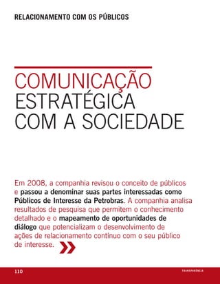 relacionamento com os públicos




COmunICAçãO
EsTRATÉgICA
COm A sOCIEDADE

em 2008, a companhia revisou o conceito de públicos
e passou a denominar suas partes interessadas como
Públicos de Interesse da Petrobras. a companhia analisa
resultados de pesquisa que permitem o conhecimento
detalhado e o mapeamento de oportunidades de



             »
diálogo que potencializam o desenvolvimento de
ações de relacionamento contínuo com o seu público
de interesse.


110                                                t r a n s pa r ê nic i o
                                                                    e xa
 