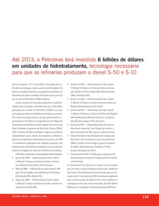até 2013, a petrobras terá investido 6 bilhões de dólares
em unidades de hidrotratamento, tecnologia necessária
para que as refinarias produzam o diesel s-50 e s-10

fase de emissões, a P-7, equivalente à Européia Euro 5.     ›   Janeiro de 2010 — Substituição de todo o diesel
Decidiu-se ainda que, como o assunto da Resolução 315           S-500 por S-50 para as frotas de ônibus urbanos
estava no âmbito da Justiça, as propostas estudadas no          nas cidades de Porto Alegre (RS), Belo Horizonte
Ministério do Meio Ambiente deveriam fazer parte de             (MG) e Salvador (BA).
um acordo no Ministério Público Federal.                    › Janeiro de 2010 — Substituição de todo o diesel
    Assim, mesmo sem estar descumprindo a citada Re-            S-500 por S-50 para as frotas cativas de ônibus da
solução, face à liminar concedida pelo juiz, a Petrobras        Região Metropolitana de São Paulo.
participou do acordo no Ministério Público, do qual         › Janeiro de 2011 — Substituição de todo o diesel
participaram todas as entidades envolvidas no assunto.          S-500 por S-50 para as frotas de ônibus das Regiões
Foi criado um grupo técnico do qual participaram re-            Metropolitanas da Baixada Santista, Campinas,
presentantes da Anfavea, Companhia de Tecnologia de             São José dos Campos e Rio de Janeiro.
Saneamento Ambiental (Cetesb), ligada à Secretaria do       › Janeiro de 2013 — Disponibilização de um novo
Meio Ambiente do governo de São Paulo, Ibama, MMA,              óleo diesel comercial, com 10 ppm de enxofre, a
ANP, Instituto do Meio Ambiente e alguns consultores            partir de janeiro de 2013, para os veículos novos.
independentes para cálculo dos impactos ambientais          › Desenvolvimento das atividades do Conpet para
pelo não atendimento da Resolução em janeiro de 2009            São Paulo e Rio de Janeiro (a partir de janeiro de
e os benefícios ambientais das medidas propostas. No            2009), Curitiba e Porto Alegre (a partir de janeiro
balanço final, será obtido um benefício nas emissões de         de 2010) e Belo Horizonte, Salvador e Vitória
óxido de nitrogênio de mais de 8 milhões de toneladas.          (a partir de janeiro de 2011).
    A Petrobras concordou com as seguintes determinações:   › Investimento de R$ 1 milhão para o programa de
› Janeiro de 2009 — Substituição de todo o diesel               fiscalização de emissão de fumaça preta da Cetesb
    S-500 por S-50 para as frotas de ônibus urbanos             em São Paulo.
    nas cidades de São Paulo e Rio de Janeiro.              O fornecimento de diesel com menor teor de enxofre
› Maio de 2009 — Substituição de todo o diesel S-500        para as frotas cativas de ônibus urbanos das cidades de
    por S-50 nas regiões metropolitanas de Fortaleza        São Paulo e Rio de Janeiro foi determinado para ser ini-
    (CE), Recife (PE) e Belém (PA).                         ciado no dia 1º de janeiro de 2009. Nas demais regiões do
› Agosto de 2009 — Substituição de todo o diesel            País, o fornecimento de diesel S-50 se dará conforme o
     S-500 por S-50 para as frotas de ônibus urbanos na     cronograma. Para isso, serão investidos, até 2013, R$ 8,5
     cidade de Curitiba (PR).                               bilhões em 13 unidades de hidrotratamento (HDTs). ■


b a l a n ç o s o c i a l e a m b i e n ta l 2 0 0 8
                                                                                                                        119
 