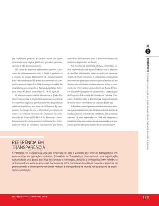 que viabilizem projetos de caráter social, em ações     contribuir efetivamente para o desenvolvimento da




                                                                                                                        princípio 10 Combater a corrupção em todas as suas formas, incluindo extorsão e suborno
articuladas com órgãos públicos e privados, governa-    indústria do petróleo no Brasil.
mentais e não-governamentais.                               Nas reuniões de audiência pública, a Petrobras es-
    O Comitê de Negócios da Petrobras aprovou o pro-    teve representada na Câmara Federal, com o objetivo
cesso de relacionamento com o Poder Legislativo e       de recolher informações sobre as ações em curso no
a criação do Grupo Permanente de Assessoramento         âmbito do Poder Executivo. A companhia acompanhou
(GPA) na coordenação da defesa dos interesses da com-   processos dos principais entraves para a efetivação dos
panhia junto ao órgão. Em 2008, foram priorizadas 168   direitos dos anistiados, esclarecimentos sobre o vaza-
proposições que compõem a Agenda Legislativa Petro-     mento de informações na descoberta na Bacia de San-
bras, sendo 97 destas tramitadas (57,7% da Agenda).     tos, discussões a respeito do adiamento da implantação
    O relacionamento da Petrobras com o Poder Pú-       do Programa de Controle de Emissão de Veículos (Pro-
blico Federal visa à disponibilização da experiência    conve) e debates sobre a descoberta e desenvolvimento
e competências para o aperfeiçoamento das políticas     de novas bacias petrolíferas na camada do pré-sal.
públicas brasileiras nas áreas de influência da com-        A Petrobras possui rigorosos controles internos e exter-
panhia. Ao longo do ano, a Petrobras participou de      nos e procura solucionar com eficiência todos os desvios de
comitês e câmaras técnicas do Conama e da coor-         conduta, punindo os envolvidos conforme a lei e as normas
denação do Projeto IND P&G-8 do Prominp – Aper-         internas. Os casos registrados em 2008 não chegaram a
feiçoamento do Licenciamento Ambiental das Ativi-       constituir crime; seus autores foram sancionados e os pro-
dades do Setor de Petróleo e Gás Natural, que busca     cessos aprimorados para limitar novas ocorrências. ■




REFERênCIA Em
TRAnsPARênCIA
a petrobras foi considerada uma das empresas de óleo e gás com alto nível de transparência em
suas receitas em operações upstream. o relatório da transparência internacional, uma organização
da sociedade civil global que atua no combate à corrupção, destacou a companhia como referência
de transparência entre as empresas nacionais do setor, considerando políticas correntes, sistemas de
gerenciamento e desempenho em áreas relativas à transparência de receita nas operações de explo-
ração e produção.




b a l a n ç o s o c i a l e a m b i e n ta l 2 0 0 8
                                                                                                                       123
 