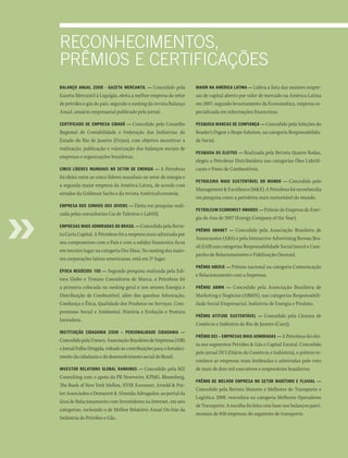 reconheciMentos,
PrêMios e certificAções
Balanço anual 2008 - Gazeta Mercantil —        Concedido pela         Maior na aMÉrica latina — Lidera a lista das maiores empre-
Gazeta Mercantil à Liquigás, eleita a melhor empresa do setor         sas de capital aberto por valor de mercado na América Latina
de petróleo e gás do país, segundo o ranking da revista Balanço       em 2007, segundo levantamento da Economática, empresa es-
Anual, anuário empresarial publicado pelo jornal.                     pecializada em informações financeiras.

certificado de eMpresa cidadã —    Concedido pelo Conselho            pesquisa Marcas de confiança — Concedido pela Seleções do
Regional de Contabilidade e Federação das Indústrias do               Reader’s Digest e Ibope Solution, na categoria Responsabilida-
Estado do Rio de Janeiro (Firjan), com objetivo incentivar a          de Social.
realização, publicação e valorização dos balanços sociais de
                                                                      pesquisa os eleitos — Realizada   pela Revista Quatro Rodas,
empresas e organizações brasileiras.
                                                                      elegeu a Petrobras Distribuidora nas categorias Óleo Lubrifi-
cinco líderes Mundiais no setor de enerGia —        A Petrobras       cante e Posto de Combustíveis.
foi eleita entre as cinco líderes mundiais no setor de energia e
                                                                      petroleira Mais sustentável do Mundo —      Concedido pelo
a segunda maior empresa da América Latina, de acordo com
                                                                      Management & Excellence (M&E). A Petrobras foi reconhecida
estudos da Goldman Sachs e da revista AméricaEconomía.
                                                                      em pesquisa como a petroleira mais sustentável do mundo.
eMpresa dos sonhos dos Jovens — Eleita     em pesquisa reali-
                                                                      petroleuM econoMist awards — Prêmio de Empresa de Ener-
zada pelas consultorias Cia de Talentos e LabSSJ.
                                                                      gia do Ano de 2007 (Energy Company of the Year).
eMpresas Mais adMiradas do Brasil — Concedido pela Revis-
                                                                      prêMio aBanet —     Concedido pela Associação Brasileira de
ta Carta Capital. A Petrobras foi a empresa mais admirada por
                                                                      Anunciantes (ABA) e pela Interactive Advertising Bureau Bra-
seu compromisso com o País e com a solidez financeira; ficou
                                                                      sil (IAB) nas categorias Responsabilidade Social (ouro) e Cam-
em terceiro lugar na categoria Dez Mais. No ranking das maio-
                                                                      panha de Relacionamento e Fidelização (bronze).
res corporações latino-americanas, está em 2º lugar.
                                                                      prêMio aBerJe — Prêmio nacional na categoria Comunicação
Época neGócios 100 —   Segundo pesquisa realizada pela Edi-
                                                                      e Relacionamento com a Imprensa.
tora Globo e Troiano Consultoria de Marca, a Petrobras foi
a primeira colocada no ranking geral e nos setores Energia e          prêMio aBMn —   Concedido pela Associação Brasileira de
Distribuição de Combustível, além dos quesitos Admiração,             Marketing e Negócios (ABMN), nas categorias Responsabili-
Confiança e Ética, Qualidade dos Produtos ou Serviços, Com-           dade Social Empresarial, Indústria de Energia e Produto.
promisso Social e Ambiental, História e Evolução e Postura
                                                                      prêMio atitude sustentável —     Concedido pela Câmara de
Inovadora.
                                                                      Comércio e Indústria do Rio de Janeiro (Caerj).
instituição cidadania 2008 – personalidade cidadania —
                                                                      prêMio dci – eMpresas Mais adMiradas — A Petrobras foi elei-
Concedido pela Unesco, Associação Brasileira de Imprensa (ABI)
                                                                      ta nos segmentos Petróleo & Gás e Capital Estatal. Concedido
e Jornal Folha Dirigida, voltado às contribuições para o fortaleci-
                                                                      pelo jornal DCI (Diário do Comércio e Indústria), o prêmio re-
mento da cidadania e do desenvolvimento social do Brasil.
                                                                      conhece as empresas mais lembradas e admiradas pelo voto
investor relations GloBal rankinGs — Concedido pela MZ                de mais de dois mil executivos e empresários brasileiros.
Consulting com o apoio da PR Newswire, KPMG, Bloomberg,
                                                                      prêMio de Melhor eMpresa no setor MarítiMo e fluvial —
The Bank of New York Mellon, NYSE Euronext, Arnold & Por-
                                                                      Concedido pela Revista Maiores e Melhores do Transporte e
ter Associados e Demarest & Almeida Advogados, ao portal da
                                                                      Logística 2008, vencedora na categoria Melhores Operadores
área de Relacionamento com Investidores na Internet, em seis
                                                                      de Transporte. A escolha foi feita com base nos balanços patri-
categorias, incluindo o de Melhor Relatório Anual On-line da
                                                                      moniais de 850 empresas do segmento de transporte.
Indústria do Petróleo e Gás.
 