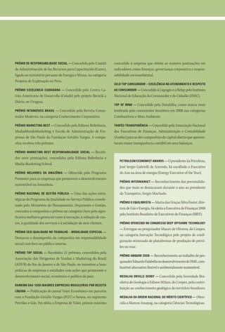 prêMio de responsaBilidade social — Concedido pelo Comité         concedido à empresa que obtém as maiores pontuações em
de Administración de los Recursos para Capacitación (Carec),      indicadores como finanças, governança corporativa e respon-
ligado ao ministério peruano de Energia e Minas, na categoria     sabilidade socioambiental.
Projetos de Exploração no Peru.
                                                                  selo top consuMidor – excelência no atendiMento e respeito
prêMio excelencia ciudadana —   Concedido pelo Centro La-         ao consuMidor — Concedido à Liquigás e à Refap pelo Instituto
tino-Americano de Desarrollo (Celade) pelo projeto Reciclá a      Nacional de Educação do Consumidor e do Cidadão (INEC).
Diário, no Uruguai.
                                                                  top of Mind — Concedido pela Datafolha, como marca mais
prêMio intanGíveis Brasil — Concedidopela Revista Consu-          lembrada pelo consumidor brasileiro em 2008 nas categorias
midor Moderno, na categoria Conhecimento Corporativo.             Combustíveis e Meio Ambiente.

prêMio MarketinG Best — Concedido pela Editora Referência,        trofÉu transparência — Concedido pela Associação Nacional
MadiaMundoMarketing e Escola de Administração de Em-              dos Executivos de Finanças, Administração e Contabilidade
presas de São Paulo da Fundação Getúlio Vargas. A compa-          (Anefac) para as dez companhias de capital aberto que apresen-
nhia recebeu três prêmios.                                        taram maior transparência contábil em seus balanços.

prêMio MarketinG Best responsaBilidade social —   Recebi-
dos nove premiações, concedidas pela Editora Referência e
                                                                     petroleuM econoMist awards — O presidente da Petrobras,
Madia Marketing School.
                                                                     José Sergio Gabrielli de Azevedo, foi escolhido o Executivo
prêMio Melhores da aMazônia —     Oferecido pelo Programa            do Ano na área de energia (Energy Executive of the Year).
Promoter para as empresas que promovem o desenvolvimento
                                                                     prêMio interMarket — Reconhecimento das personalida-
sustentável na Amazônia.
                                                                     des que mais se destacaram durante o ano ao presidente
prêMio nacional de Gestão púBlica — Uma        das ações estra-      da Transpetro, Sergio Machado.
tégicas do Programa da Qualidade no Serviço Público, coorde-
                                                                     prêMio o equiliBrista — Maria das Graças Silva Foster, dire-
nado pelo Ministério do Planejamento, Orçamento e Gestão,
                                                                     tora de Gás e Energia, foi eleita a Executiva de Finanças 2008
concedeu à companhia o prêmio na categoria Ouro pela signi-
                                                                     pelo Instituto Brasileiro de Executivos de Finanças (IBEF).
ficativa melhoria gerencial rumo à inovação, à redução de cus-
tos, à qualidade dos serviços e à satisfação de seus clientes.       prêMio oferecido no conGresso deep offshore technoloGy
                                                                     — Entregue ao pesquisador Mauro de Oliveira, do Cenpes,
prêMio sesi qualidade no traBalho – Modalidade especial —
                                                                     na categoria Inovação Tecnológica pelo projeto de confi-
Destacou o desempenho da companhia em responsabilidade
                                                                     guração otimizada de plataformas de produção de petró-
social com foco no público interno.
                                                                     leo no mar.
prêMio top social — Recebidos   21 prêmios, concedidos pela
                                                                     prêMio aBiquiM 2008 — Reconhecimento ao trabalho do pes-
Associação dos Dirigentes de Vendas e Marketing do Brasil
                                                                     quisador Eduardo Falabella no desenvolvimento de DME, com-
(ADVB) do Rio de Janeiro e de São Paulo, no incentivo a boas
                                                                     bustível alternativo flexível e ambientalmente sustentável.
práticas de empresas e entidades com ações que promovem o
desenvolvimento social, econômico e político do país.                Medalha orville derBy — Concedido pela Sociedade Bra-
                                                                     sileira de Geologia a Edison Milani, do Cenpes, pela contri-
rankinG das 1000 Maiores eMpresas Brasileiras por receita
                                                                     buição ao conhecimento geológico do território brasileiro.
líquida — Publicação do jornal Valor Econômico em parceria
com a Fundação Getúlio Vargas (FGV) e Serasa, no segmento            Medalha da ordeM nacional do MÉrito científico — Ofere-
Petróleo e Gás. Foi eleita a Empresa de Valor, prêmio máximo         cida a Marcos Assayag, na categoria Ciências Tecnológicas.
 