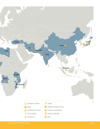 Turquia                                                                                                    Japão

                                                                                                                China
                                                            Irã
   Líbia                                                                 Paquistão

                                                                                      Índia




                                                                                                                       Cingapura



                        Tanzânia

Angola


                             Moçambique




                                                          Exploração e Produção          Energia

                                                          Reﬁno                          Atividades do segmento de gás

                                                          Distribuição de derivados      Escritório de representação

                                                          Comercialização                Acordo de cooperação

                                                          Petroquímica                   Sede



         be anço s an al
         r a l at ó r i o o c iu a le 2a m b i e n ta l 2 0 0 8
                                       008
                                                                                                                                           15
 