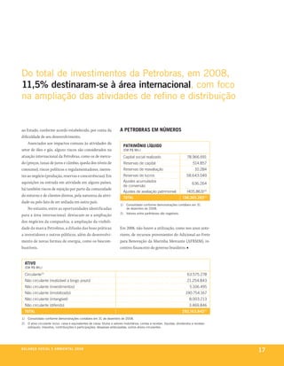 do total de investimentos da petrobras, em 2008,
11,5% destinaram-se à área internacional, com foco
na ampliação das atividades de refino e distribuição


ao Estado, conforme acordo estabelecido, por conta da                         a petrobras em números
dificuldade de seu desenvolvimento.
    Associados aos impactos comuns às atividades do
                                                                                   patrimônio líquido
setor de óleo e gás, alguns riscos são considerados na                             (em r$ mil)

atuação internacional da Petrobras, como os de merca-                              capital social realizado                        78.966.691
do (preços, taxas de juros e câmbio, queda dos níveis de                           reservas de capital                                 514.857
consumo), riscos políticos e regulamentadores, ineren-                             reservas de reavaliação                              10.284
tes ao negócio (produção, reservas e concorrências). Em                            reservas de lucros                             58.643.049
aquisições ou entrada em atividade em alguns países,                               ajustes acumulados
                                                                                                                                      636.264
                                                                                   de conversão
há também riscos de rejeição por parte da comunidade
                                                                                   ajustes de avaliação patrimonial               (405.863)(2)
do entorno e de clientes diretos, pela natureza da ativi-
                                                                                   total                                       138.365.282(1)
dade ou pelo fato de ser sediada em outro país.
                                                                              1)    consolidado conforme demonstrações contábeis em 31
    No entanto, entre as oportunidades identificadas                                de dezembro de 2008.
                                                                              2)    valores entre parênteses são negativos.
para a área internacional, destacam-se a ampliação
dos negócios da companhia, a ampliação da visibili-
dade da marca Petrobras, a difusão das boas práticas                          Em 2008, não houve a utilização, como nos anos ante-
a investidores e outros públicos, além do desenvolvi-                         riores, de recursos provenientes do Adicional ao Frete
mento de novas formas de energia, como os biocom-                             para Renovação da Marinha Mercante (AFRMM), in-
bustíveis.                                                                    centivo financeiro do governo brasileiro. ■


     ativo
     (em r$ mil)

     circulante(2)                                                                                                                 63.575.278
     não circulante (realizável a longo prazo)                                                                                     21.254.843
     não circulante (investimentos)                                                                                                  5.106.495
     não circulante (imobilizado)                                                                                                190.754.167
     não circulante (intangível)                                                                                                    8.003.213
     não circulante (diferido)                                                                                                      3.469.846
     total                                                                                                                     292.163.842(1)
1)     consolidado conforme demonstrações contábeis em 31 de dezembro de 2008.
2)     o ativo circulante inclui: caixa e equivalentes de caixa; títulos e valores mobiliários; contas a receber, líquidas; dividendos a receber;
       estoques; impostos, contribuições e participações; despesas antecipadas; outros ativos circulantes.




be anço s an al
r a l at ó r i o o c iu a le 2a m b i e n ta l 2 0 0 8
                              008
                                                                                                                                                    17
 