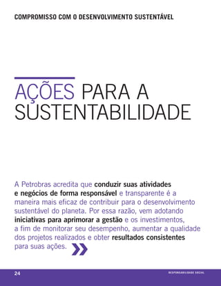 compromisso com o desenvolvimento sustentável




AçõES PARA A
SuStEntABIlIDADE


a petrobras acredita que conduzir suas atividades
e negócios de forma responsável e transparente é a
maneira mais eficaz de contribuir para o desenvolvimento
sustentável do planeta. por essa razão, vem adotando
iniciativas para aprimorar a gestão e os investimentos,



                »
a fim de monitorar seu desempenho, aumentar a qualidade
dos projetos realizados e obter resultados consistentes
para suas ações.


24                                            r e s p o n s a b i l i d a d e s oe iix o
                                                                                 c al
 