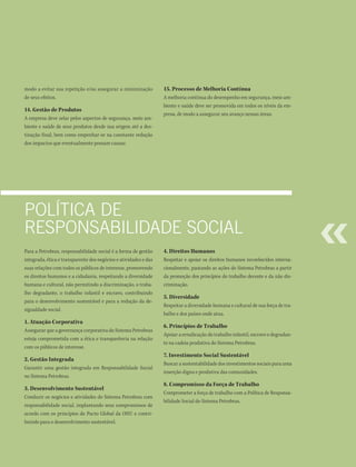 modo a evitar sua repetição e/ou assegurar a minimização          15. Processo de Melhoria Contínua
de seus efeitos.                                                  A melhoria contínua do desempenho em segurança, meio am-
                                                                  biente e saúde deve ser promovida em todos os níveis da em-
14. Gestão de Produtos
                                                                  presa, de modo a assegurar seu avanço nessas áreas.
A empresa deve zelar pelos aspectos de segurança, meio am-
biente e saúde de seus produtos desde sua origem até a des-
tinação final, bem como empenhar-se na constante redução
dos impactos que eventualmente possam causar.




PolíticA de
resPonsAbilidAde sociAl
Para a Petrobras, responsabilidade social é a forma de gestão     4. Direitos Humanos
integrada, ética e transparente dos negócios e atividades e das   Respeitar e apoiar os direitos humanos reconhecidos interna-
suas relações com todos os públicos de interesse, promovendo      cionalmente, pautando as ações do Sistema Petrobras a partir
os direitos humanos e a cidadania, respeitando a diversidade      da promoção dos princípios do trabalho decente e da não dis-
humana e cultural, não permitindo a discriminação, o traba-       criminação.
lho degradante, o trabalho infantil e escravo, contribuindo
                                                                  5. Diversidade
para o desenvolvimento sustentável e para a redução da de-
                                                                  Respeitar a diversidade humana e cultural de sua força de tra-
sigualdade social.
                                                                  balho e dos países onde atua.
1. Atuação Corporativa
                                                                  6. Princípios de Trabalho
Assegurar que a governança corporativa do Sistema Petrobras
                                                                  Apoiar a erradicação do trabalho infantil, escravo e degradan-
esteja comprometida com a ética e transparência na relação
                                                                  te na cadeia produtiva do Sistema Petrobras.
com os públicos de interesse.
                                                                  7. Investimento Social Sustentável
2. Gestão Integrada
                                                                  Buscar a sustentabilidade dos investimentos sociais para uma
Garantir uma gestão integrada em Responsabilidade Social
                                                                  inserção digna e produtiva das comunidades.
no Sistema Petrobras.
                                                                  8. Compromisso da Força de Trabalho
3. Desenvolvimento Sustentável
                                                                  Comprometer a força de trabalho com a Política de Responsa-
Conduzir os negócios e atividades do Sistema Petrobras com
                                                                  bilidade Social do Sistema Petrobras.
responsabilidade social, implantando seus compromissos de
acordo com os princípios do Pacto Global da ONU e contri-
buindo para o desenvolvimento sustentável.
 