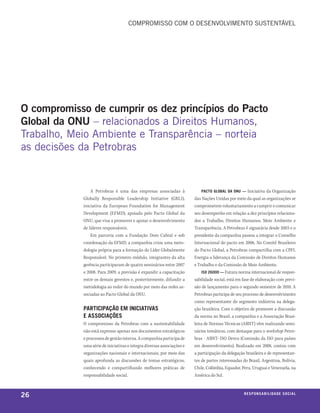 Compromisso Com o desenvolvimenTo susTenTável




o compromisso de cumprir os dez princípios do Pacto
Global da oNU – relacionados a direitos Humanos,
Trabalho, meio ambiente e Transparência – norteia
as decisões da petrobras


                A Petrobras é uma das empresas associadas à                 pacto global da onu — Iniciativa da Organização
            Globally Responsible Leadership Initiative (GRLI),          das Nações Unidas por meio da qual as organizações se
            iniciativa da European Foundation for Management            comprometem voluntariamente a cumprir e comunicar
            Development (EFMD), apoiada pelo Pacto Global da            seu desempenho em relação a dez princípios relaciona-
            ONU, que visa a promover e apoiar o desenvolvimento         dos a Trabalho, Direitos Humanos, Meio Ambiente e
            de líderes responsáveis.                                    Transparência. A Petrobras é signatária desde 2003 e o
                Em parceria com a Fundação Dom Cabral e sob             presidente da companhia passou a integrar o Conselho
            coordenação da EFMD, a companhia criou uma meto-            Internacional do pacto em 2006. No Comitê Brasileiro
            dologia própria para a formação do Líder Globalmente        do Pacto Global, a Petrobras compartilha com a CPFL
            Responsável. No primeiro módulo, integrantes da alta        Energia a liderança da Comissão de Direitos Humanos
            gerência participaram de quatro seminários entre 2007       e Trabalho e da Comissão de Meio Ambiente.
            e 2008. Para 2009, a previsão é expandir a capacitação          iso 26000 — Futura norma internacional de respon-
            entre os demais gerentes e, posteriormente, difundir a      sabilidade social, está em fase de elaboração com previ-
            metodologia ao redor do mundo por meio das redes as-        são de lançamento para o segundo semestre de 2010. A
            sociadas ao Pacto Global da ONU.                            Petrobras participa de seu processo de desenvolvimento
                                                                        como representante do segmento indústria na delega-
            participação em iniciativas                                 ção brasileira. Com o objetivo de promover a discussão
            e associações                                               da norma no Brasil, a companhia e a Associação Brasi-
            O compromisso da Petrobras com a sustentabilidade           leira de Normas Técnicas (ABNT) vêm realizando semi-
            não está expresso apenas nos documentos estratégicos        nários temáticos, com destaque para o workshop Petro-
            e processos de gestão interna. A companhia participa de     bras - ABNT- ISO Devco (Comissão da ISO para países
            uma série de iniciativas e integra diversas associações e   em desenvolvimento). Realizado em 2008, contou com
            organizações nacionais e internacionais, por meio das       a participação da delegação brasileira e de representan-
            quais aprofunda as discussões de temas estratégicos,        tes de partes interessadas do Brasil, Argentina, Bolívia,
            conhecendo e compartilhando melhores práticas de            Chile, Colômbia, Equador, Peru, Uruguai e Venezuela, na
            responsabilidade social.                                    América do Sul.



26                                                                                                 r e s p o n s a b i l i d a d e s oe iix o
                                                                                                                                      c al
 
