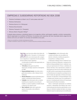 o balanço soCial e ambienTal




     EmPRESAS E SuBSIDIáRIAS REPORtADAS nO BSA 2008
     ›   petrobras Controladora no brasil e nos 27 outros países onde atua(1)

     ›   petrobras distribuidora

     ›   petrobras Química s.a. (petroquisa)

     ›   petrobras biocombustível

     ›   petrobras Transporte s.a. (Transpetro)

     ›   refinaria alberto pasqualini (refap)(2)

     a seleção destas empresas e subsidiárias baseou-se nos seguintes critérios: participação na gestão e controle e representativi-
     dade da organização nos resultados da petrobras. as empresas recém-adquiridas não foram reportadas devido a algum(ns) dos
     motivos acima e/ou por estarem em processo de transferência das ações.

     1) não inclui as termelétricas controladas indiretamente pela empresa.
     2) a refap é controlada em conjunto com a repsol YpF e não está incluída entre as refinarias da petrobras Controladora.




                                       A publicação anual, que nesta edição reúne dados refe-                  6. Transparência: contém informações sobre
                                       rentes ao período entre 1º de janeiro e 31 de dezembro                      a relação da Petrobras com seus públicos de
                                       de 2008, é também uma comunicação sobre o progres-                          interesse, incluindo as medidas para garantir a
                                       so da companhia no cumprimento dos dez princípios                           transparência e o diálogo contínuo.
                                       do Pacto Global, do qual é signatária.                                      A elaboração do Balanço Social e Ambiental é atri-
                                           As informações no relatório estão organizadas con-                  buição da Comissão de Elaboração e Avaliação de Re-
                                       forme os seguintes temas:                                               latórios de Responsabilidade Social e Ambiental, com-
                                       1. A Petrobras: dados gerais de perfil da                               posta por representantes de 29 áreas e subsidiárias do
                                           organização, estratégia corporativa e desempenho                    Sistema Petrobras. Estes representantes compilam as
                                           em 2008;                                                            informações por meio de uma rede de colaboração, que
                                       2. Responsabilidade Social: reúne dados sobre a                         em 2008 consistiu na participação de aproximadamen-
                                           gestão desta temática e sobre o Balanço Social e                    te 370 profissionais da companhia na produção do rela-
                                           Ambiental;                                                          tório. Os dados são registrados no Sistema de Acompa-
                                       3. Direitos Humanos: iniciativas da Petrobras para o                    nhamento de Indicadores de Responsabilidade Social
                                           respeito e a proteção dos Direitos Humanos;                         e validados pela Comissão antes de sua publicação. O
                                       4. Trabalho: reúne informações sobre as relações                        processo é coordenado pela Gerência de Comunicação
                                           trabalhistas da companhia com sua força de                          Institucional da Petrobras Controladora.
                                           trabalho e as ações de repúdio ao trabalho forçado                      Todas as informações apresentadas em relatórios
                                           e infantil em sua cadeia de valor;                                  anteriores e reformuladas neste Balanço, bem como a
                                       5. Meio Ambiente: dados sobre a gestão dos                              contextualização das estimativas apresentadas e as mu-
                                           aspectos relacionados a meio ambiente e                             danças no método de medição dos dados, são acompa-
                                           ecoeficiência;                                                      nhadas da respectiva explicação para tais modificações,



30                                                                                                                                       responsabilidade social
 