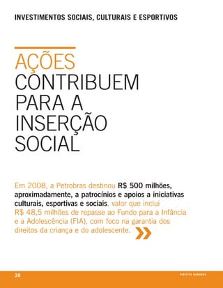 inVestimentos soCiais, Culturais e esportiVos




AçõES
CONTRIbUEM
PARA A
INSERçãO
SOCIAl
em 2008, a Petrobras destinou R$ 500 milhões,
aproximadamente, a patrocínios e apoios a iniciativas
culturais, esportivas e sociais, valor que inclui



                                    »
r$ 48,5 milhões de repasse ao fundo para a infância
e a Adolescência (fiA), com foco na garantia dos
direitos da criança e do adolescente.




38                                                 direitos humanos
 