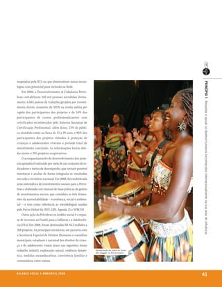 mapeadas pela RTS ou que desenvolvem novas tecno-




                                                                                             prinCípio 1 Respeitar e apoiar os direitos humanos reconhecidos internacionalmente na sua área de influência
logias com potencial para inclusão na Rede.
    Em 2008, o Desenvolvimento & Cidadania Petro-
bras contabilizou 520 mil pessoas atendidas direta-
mente, 6.865 postos de trabalho gerados por investi-
mento direto, aumento de 201% na renda média per
capita dos participantes dos projetos e de 34% dos
participantes de cursos profissionalizantes com
certificados reconhecidos pelo Sistema Nacional de
Certificação Profissional. Além disso, 23% do públi-
co atendido estão na faixa de 15 a 29 anos, e 96% dos
participantes dos projetos voltados à proteção de
crianças e adolescentes tiveram o período total de
atendimento concluído. As informações foram obti-
das junto a 295 projetos corporativos.
    O acompanhamento do desenvolvimento dos proje-
tos apoiados é realizado por meio de um conjunto de in-
dicadores e metas de desempenho, que tornam possível
monitorar e avaliar de forma integrada os resultados
em todo o território nacional. Em 2008, foi estabelecida
uma sistemática de investimentos sociais para a Petro-
bras e elaborado um manual de boas práticas de gestão
de investimentos sociais, que considera as três dimen-
sões da sustentabilidade – econômica, social e ambien-
tal – e tem como referência as metodologias usadas
pelo Pacto Global da ONU, GRI, Agenda 21 e WBCSD.
    Outra ação da Petrobras no âmbito social é o repas-
se de recursos ao Fundo para a Infância e a Adolescên-
cia (FIA). Em 2008, foram destinados R$ 48,5 milhões a
268 projetos. As principais iniciativas, em parceria com
a Secretaria Especial de Direitos Humanos e conselhos
municipais, estaduais e nacional dos direitos da crian-
ça e do adolescente, visam atuar nas seguintes áreas:
trabalho infantil, exploração sexual, violência domés-     Apresentação de jovens do Grupo
                                                           Afro reggae, no rio de Janeiro
tica, medidas socioeducativas, convivência familiar e
comunitária, entre outras.


b a l a n ç o s o C i a l e a m b i e n ta l 2 0 0 8
                                                                                             41
 