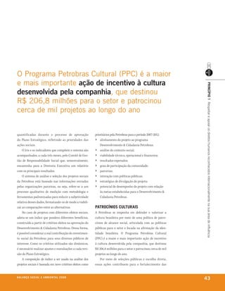 o Programa Petrobras Cultural (PPC) é a maior
e mais importante ação de incentivo à cultura




                                                                                                                      prinCípio 1 Respeitar e apoiar os direitos humanos reconhecidos internacionalmente na sua área de influência
desenvolvida pela companhia, que destinou
r$ 206,8 milhões para o setor e patrocinou
cerca de mil projetos ao longo do ano


quantificadas durante o processo de aprovação               prioritários pela Petrobras para o período 2007-2012:
do Plano Estratégico, refletindo as prioridades das         › alinhamento do projeto ao programa
ações sociais.                                                  Desenvolvimento & Cidadania Petrobras;
    O Iris e os indicadores que compõem o sistema são       › análise do contexto social;
acompanhados, a cada três meses, pelo Comitê de Ges-        › viabilidade técnica, operacional e financeira;
tão de Responsabilidade Social que, semestralmente,         › resultados esperados;
encaminha para a Diretoria Executiva um relatório           › grau de participação da comunidade;
com os principais resultados.                               › parcerias;
    O sistema de análise e seleção dos projetos sociais     › interação com políticas públicas;
da Petrobras está baseado nas informações enviadas          › estratégias de divulgação do projeto;
pelas organizações parceiras, ou seja, refere-se a um       › potencial de desempenho do projeto com relação
processo qualitativo de medição com metodologia e               às metas estabelecidas para o Desenvolvimento &
ferramentas padronizadas para reduzir a subjetividade           Cidadania Petrobras.
relativa desses dados, formatando-os de modo a viabili-
zar as comparações entre as alternativas.                   patroCínios Culturais
    No caso de projetos com diferentes efeitos sociais,     A Petrobras se empenha em defender e valorizar a
adota-se um índice que pondera diferentes benefícios,       cultura brasileira por meio de uma política de patro-
construído a partir de critérios eleitos na aprovação do    cínios de alcance social, articulada com as políticas
Desenvolvimento & Cidadania Petrobras. Dessa forma,         públicas para o setor e focada na afirmação da iden-
é possível considerar a real contribuição do investimen-    tidade brasileira. O Programa Petrobras Cultural
to social da Petrobras para seus diversos públicos de       (PPC) é a maior e mais importante ação de incentivo
interesse. Como os critérios utilizados são dinâmicos,      à cultura desenvolvida pela companhia, que destinou
é necessário realizar ajustes e reavaliações a cada revi-   R$ 206,8 milhões para o setor e patrocinou cerca de mil
são do Plano Estratégico.                                   projetos ao longo do ano.
    A composição do índice a ser usado na análise dos           Por meio de seleções públicas e escolha direta,
projetos sociais é baseada em nove critérios eleitos como   essas ações contribuem para o fortalecimento das


b a l a n ç o s o C i a l e a m b i e n ta l 2 0 0 8
                                                                                                                      43
 