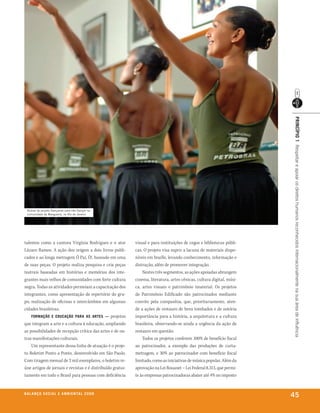 prinCípio 1 Respeitar e apoiar os direitos humanos reconhecidos internacionalmente na sua área de influência
  Alunas do projeto dançando para não dançar na
  comunidade da Mangueira, no rio de Janeiro




talentos como a cantora Virgínia Rodrigues e o ator         visual e para instituições de cegos e bibliotecas públi-
Lázaro Ramos. A ação deu origem a dois livros publi-        cas. O projeto visa suprir a lacuna de materiais dispo-
cados e ao longa metragem Ó Paí, Ò!, baseado em uma         níveis em braille, levando conhecimento, informação e
de suas peças. O projeto realiza pesquisa e cria peças      distração, além de promover integração.
teatrais baseadas em histórias e memórias dos inte-             Nestes três segmentos, as ações apoiadas abrangem
grantes mais velhos de comunidades com forte cultura        cinema, literatura, artes cênicas, cultura digital, músi-
negra. Todas as atividades permeiam a capacitação dos       ca, artes visuais e patrimônio imaterial. Os projetos
integrantes, como apresentação de repertório do gru-        de Patrimônio Edificado são patrocinados mediante
po, realização de oficinas e intercâmbios em algumas        convite pela companhia, que, prioritariamente, aten-
cidades brasileiras.                                        de a ações de restauro de bens tombados e de notória
    formação e eduCação para as artes — projetos            importância para a história, a arquitetura e a cultura
que integram a arte e a cultura à educação, ampliando       brasileira, observando-se ainda a urgência da ação de
as possibilidades de recepção crítica das artes e de ou-    restauro em questão.
tras manifestações culturais.                                   Todos os projetos conferem 100% de benefício fiscal
    Um representante dessa linha de atuação é o proje-      ao patrocinador, a exemplo das produções de curta-
to Boletim Ponto a Ponto, desenvolvido em São Paulo.        metragem, e 30% ao patrocinador com benefício fiscal
Com tiragem mensal de 2 mil exemplares, o boletim re-       limitado, como as iniciativas de música popular. Além da
úne artigos de jornais e revistas e é distribuído gratui-   aprovação na Lei Rouanet – Lei Federal 8.313, que permi-
tamente em todo o Brasil para pessoas com deficiência       te às empresas patrocinadoras abater até 4% no imposto


b a l a n ç o s o C i a l e a m b i e n ta l 2 0 0 8
                                                                                                                        45
 