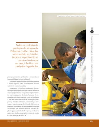 Projeto Juventude que samba, trabalha e é feliz, no rio de Janeiro




                                                                                                                              Assegurar a não participação da empresa em violações dos diretos humanos
            Todos os contratos de
         prestação de serviços da
       Petrobras contêm cláusulas
         sobre repúdio ao trabalho
        forçado e impedimento ao
              uso de mão de obra
            escrava, infantil ou em
           condições degradantes



princípios, conceitos, certificações e ferramentas de
Responsabilidade Social e Ambiental.
    Além disso, foram realizados seminários, conclaves
e projetos especiais sobre desenvolvimento humano
sustentável, voluntariado e ética.
    Anualmente, a Petrobras treina, dentro das nor-
mas e padrões corporativos, todo o efetivo próprio de
segurança patrimonial nas políticas e procedimen-
tos relativos a aspectos de direitos humanos. Os em-
pregados contratados realizam curso de reciclagem
a cada dois anos, com noções de direito penal e se-
gurança física das instalações. Com a intenção de re-
forçar a importância das diretrizes de SMS junto às
empresas contratadas, são apresentados os padrões
da Petrobras com matrizes de riscos, além das exi-
gências para a contratação de empresas prestadoras
de serviços, obedecendo a rígidos critérios de seleção
e a uma avaliação periódica. ■


b a l a n ç o s o C i a l e a m b i e n ta l 2 0 0 8
                                                                                                                              49
 