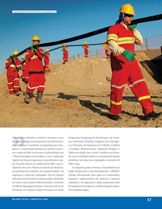 complexo naval offshore de rio grande, no rio grande do Sul




A companhia identifica, controla e monitora riscos,             Ocupacional, Programas de Alimentação e de Avalia-
adequando a segurança de processos às melhores prá-             ção Nutricional Periódica, Programa de Contingên-
ticas mundiais e mantendo-se preparada para emer-               cia, Prevenção em Segurança do Trabalho, Combate
gências. A atualização periódica da política, diretri-          a Incêndio, Monitoramento Ambiental Biológico e
zes e metas de SMS visa manter a conformidade com               Política de Saúde, entre outros. Também está firma-
o Plano Estratégico da Petrobras e com a legislação             da com as entidades sindicais a realização de exames
vigente nas áreas de segurança, meio ambiente e saú-            periódicos sem ônus aos empregados, comissões de
de. O acordo coletivo de trabalho (ACT) 2007, com va-           SMS e Cipa.
lidade de dois anos, enfatiza o aumento da eficiência,              A companhia possui Normas e Procedimentos de
da qualidade dos trabalhos, da competitividade e da             Saúde Ocupacional e está desenvolvendo o SMSNET,
segurança e saúde dos empregados. Há um capítulo                sistema informatizado para apoio ao levantamento,
dedicado exclusivamente à questão saúde, detalhado              avaliação e gerenciamento dos aspectos e impactos
em temas como: exame médico periódico, comissões                ambientais e de segurança e saúde ocupacional, além
de SMS de empregados próprios, Comissão Interna de              de situações de emergência e também do gerenciamen-
Prevenção de Acidentes (Cipa), Prevenção em Saúde               to de requisitos legais.


be anço s an al
r a l at ó r i o o c iu a le 2a m b i e n ta l 2 0 0 8
                              008
                                                                                                                       57
 