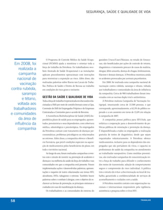 SEgurança, SaúDE E qualIDaDE DE VIDa




                        O Programa de Controle Médico da Saúde Ocupa-             gasoduto Urucu/Coari/Manaus, no estado do Amazo-
  Em 2008, foi      cional (PCMSO) ajuda a monitorar e orientar toda a            nas, são beneficiados por ações de controle de vetores,
                    força de trabalho da Petrobras. Os trabalhadores rece-        diagnóstico e tratamento precoce de casos de malária,
      realizada a   bem Atestado de Saúde Ocupacional e as instalações            dengue, febre amarela, doença de chagas, leishmaniose,
      campanha      aplicam procedimentos operacionais com instruções             filariose e demais doenças. A Petrobras monitora ainda
     nacional de    para minimizar a exposição ao risco. Além disso, são          os acidentes provocados por animais peçonhentos.
                    realizadas palestras sobre Riscos nos Locais de Traba-             Em 2008, foi realizada uma campanha nacional de
       vacinação    lho, Política de Saúde e Direito de Recusa ao trabalho        vacinação contra rubéola, sarampo e tétano, voltada
contra rubéola,     em condições de risco grave e iminente.                       aos trabalhadores e comunidades da área de influência
        sarampo                                                                   da companhia. Cerca de 900 trabalhadores foram imu-
                    gestão da saúde e Qualidade de vida                           nizados com as vacinas dupla viral e antitetânica.
        e tétano,   Toda a força de trabalho é representada em discussões rela-        A Petrobras realizou Campanha de Vacinação An-
     voltada aos    cionadas a SMS por meio de comitês formais como a Cipa,       tigripal, imunizando cerca de 13.500 pessoas, o que
  trabalhadores     Comissão de SMS de Empregados Próprios e de Empresas          corresponde, aproximadamente, a 62,5% do público es-
                    Contratadas e Comissões para o acordo de Benzeno.             perado e a um aumento em torno de 12,6% em relação
e comunidades           A Assistência Multidisciplinar de Saúde (AMS) dis-        à campanha de 2007.
      da área de    ponibiliza plano de saúde para os empregados, aposen-              A companhia possui política para HIV/Aids, que
   influência da    tados, pensionistas e seus dependentes, com cobertura         enfatiza a cooperação para o desenvolvimento de po-
                    médica, odontológica e psicoterápica. Os empregados           líticas públicas de orientação e prevenção da doença.
     companhia      da Petrobras contam com tratamento de doenças psi-            É disponibilizada a todos os empregados a realização
                    cossomáticas, problemas psicológicos ou relacionados          gratuita de testes de diagnóstico, desde que sejam
                    ao estresse. Além disso, a companhia oferece o Benefí-        requisitados voluntariamente. A Petrobras oferece
                    cio Farmácia, que prevê condições especiais na aquisi-        medicamentos, inclusive para os dependentes dos em-
                    ção de medicamentos pelos beneficiários do plano, em          pregados que são portadores do vírus, e capacita os
                    todo o território nacional.                                   profissionais de saúde da companhia no atendimento
                        Ao longo do ano, foram realizadas campanhas e even-       ao trabalhador soropositivo. Como medidas preventi-
                    tos com o intuito de investir na prevenção de acidentes e     vas, são realizadas campanhas de conscientização en-
                    doenças e na melhoria da saúde da força de trabalho e nas     tre a força de trabalho para difundir o conhecimento
                    comunidades em que a companhia está presente. Foram           dos meios de transmissão, adoção de comportamento
                    implementadas ações e desenvolvidas palestras, apresen-       seguro e compreensão do risco individual. A política
                    tações e esquetes de teatro relacionados aos temas HIV,       tem o intuito de evitar a discriminação no local de tra-
                    alcoolismo, DSTs, tabagismo e estresse. Também houve          balho, garantindo a confidencialidade de serviços de
                    palestras sobre o combate à dengue, com o objetivo de es-     aconselhamento e cuidados com a saúde.
                    clarecer as formas de prevenção, os principais sintomas e          A Petrobras mantém contato com organizações na-
                    cuidados em caso de manifestação da doença.                   cionais e internacionais responsáveis pela vigilância,
                        Os trabalhadores e as comunidades do entorno do           assistência e pesquisa sobre o vírus HIV.



58                                                                                                                             t r a ba lxo
                                                                                                                                      ei h
 