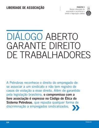 liberdade de associação                                  PrincíPio 3
                                                Apoiar a liberdade de
                                         associação e reconhecer o
                                        direito à negociação coletiva




DIáLOGO ABERTO
GARANTE DIREITO
DE TRABALHADORES

a Petrobras reconhece o direito do empregado de
se associar a um sindicato e não tem registro de
casos de violação a esse direito. além de garantido
pela legislação brasileira, o compromisso com a



                                                 »
livre associação é expresso no Código de Ética do
Sistema Petrobras, que repudia qualquer forma de
discriminação a empregados sindicalizados.



64                                                                      t r a ba lxo
                                                                               ei h
 
