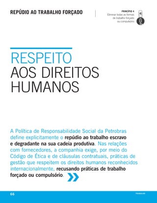 rePúdio ao trabalho forçado                          PrincíPio 4
                                         Eliminar todas as formas
                                              de trabalho forçado
                                                   ou compulsório




RESPEITO
AOS DIREITOS
HUMANOS

a Política de responsabilidade Social da Petrobras
define explicitamente o repúdio ao trabalho escravo
e degradante na sua cadeia produtiva. nas relações
com fornecedores, a companhia exige, por meio do
código de Ética e de cláusulas contratuais, práticas de



                       »
gestão que respeitem os direitos humanos reconhecidos
internacionalmente, recusando práticas de trabalho
forçado ou compulsório.


66                                                                  t r a ba lxo
                                                                           ei h
 