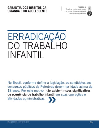 garantia dos direitos da                                                       PrincíPio 5
                                                             Erradicar efetivamente todas
criança e do adolescente                                     as formas de trabalho infantil
                                                                  da sua cadeia produtiva




ERRADICAÇÃO
DO TRABALHO
INFANTIL

no brasil, conforme define a legislação, os candidatos aos
concursos públicos da Petrobras devem ter idade acima de



                                                         »
18 anos. Por este motivo, não existem riscos significativos
de ocorrência de trabalho infantil em suas operações e
atividades administrativas.




be anço s an al
r a l at ó r i o o c iu a le 2a m b i e n ta l 2 0 0 8
                              008
                                                                                              69
 