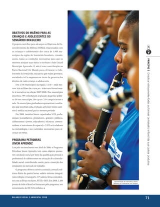 objetivos do milênio Para as
crianças e adolescentes do
semiÁrido brasileiro
O projeto contribui para alcançar os Objetivos de De-
senvolvimento do Milênio (ODMs), relacionados com
as crianças e adolescentes dos cerca de 1.400 mu-
nicípios da região do Semiárido brasileiro, criando,
assim, todas as condições necessárias para que os




                                                                                                    PrincíPio 5 Erradicar efetivamente todas as formas de trabalho infantil da sua cadeia produtiva
mesmos atinjam suas metas e recebam o Selo Unicef
Município Aprovado. O selo é uma contribuição ao
Pacto Nacional Um Mundo para a Criança e o Ado-
lescente do Semiárido, iniciativa que reúne governos,
sociedade civil e empresas em torno da garantia dos
direitos de cada criança e adolescente.
    Dos 1.416 municípios da região, 1.130 – onde mo-
ram 10,6 milhões de crianças – aderiram formalmen-
te à iniciativa na edição 2007-2008. Dos municípios
inscritos, 79% solicitaram avaliação da gestão públi-
ca do seu município, dos quais 259 conquistaram o
selo. Os municípios ganhadores apresentam resulta-
dos que mostram uma evolução até cinco vezes supe-
rior à média nacional para o mesmo período.
    Em 2008, também foram capacitados 9.119 profis-
sionais (conselheiros, promotores, gestores públicos,
adolescentes e jovens, educadores e técnicos, comuni-
cadores e instrutores de esporte) e 1.015 articuladores
na metodologia e nos conteúdos necessários para al-
cançar as metas.

Programa Petrobras
jovem aPrendiz
Lançado nacionalmente em abril de 2006, o Programa
Petrobras Jovem Aprendiz tem como objetivo promo-
ver a inclusão social por meio da qualificação pessoal e
profissional de adolescentes em situação de vulnerabi-
lidade social, contribuindo, assim, para a inserção dos
estudantes no mercado de trabalho.
    O programa oferece carteira assinada, jornada má-
xima diária de quatro horas, salário mínimo integral,
vales refeição e transporte, 13º salário, férias coinciden-
tes com as férias escolares, FGTS e INSS. Em 2008, 2.389       apresentação da filarmônica Santa
                                                              bárbara, em laranjeiras, em Sergipe
jovens de todo o Brasil se formaram pelo programa, um
investimento de R$ 19,76 milhões. ■


be anço s an al
r a l at ó r i o o c iu a le 2a m b i e n ta l 2 0 0 8
                              008
                                                                                                    71
 