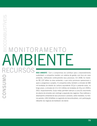 bioCombUstÍveis




                  monitoramento

ambiente
reCUrsos                                           meio ambiente Com o compromisso de contribuir para o desenvolvimento
                                                   sustentável, a companhia mantém um sistema de gestão com foco em meio
ConsUmo




                                                   ambiente, melhorando continuamente seus processos. Em 2008, foi investi-
                                                   do R$ 1,97 bilhão na área ambiental, o que inclui processos operacionais e
                                                   apoio a programas e projetos. A companhia evitou também a emissão de 680
                                                   mil toneladas de dióxido de carbono equivalente (CO2e) e pretende evitar, no
                                                   longo prazo, a emissão de 2,3 e 4,5 milhões de toneladas de CO2e em 2009 e
                                                   2013, respectivamente. Essas metas permitem atenuar a curva de crescimento
                                                   do volume de emissões sem restringir a expansão dos negócios. Para melhorar o
                                                   desempenho ambiental de seus processos e produtos, serão investidos, no mes-
                                                   mo período, US$ 2,8 bilhões no segmento de biocombustíveis, com participação
                                                   relevante nos negócios de biodiesel e de etanol.




              r e l at ó r i o a n u a l 2 0 0 8
                                                                                                                            79
 