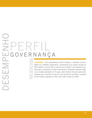 desempenho



            perfil a
            governanç
                                           negócios




                                                      a petrobras com investimentos de r$ 53 bilhões, a petrobras encerrou
                                                      2008 com resultados significativos, apresentando lucro líquido recorde de
                                                      r$ 33 bilhões, cerca de 53% a mais do que em 2007. o ano também foi po-
                                                      sitivo para a companhia no cenário internacional. a petrobras expandiu negó-
                                                      cios e manteve atividades em 27 países, além do brasil. na área operacional,
                                                      destaque para a província do pré-sal, cuja estimativa é aumentar a produção
                                                      de 219 mil bpd, esperada em 2013, para 1.815 mil bpd, em 2020.




      r e l at ó r i o a n u a l 2 0 0 8
                                                                                                                                5
 