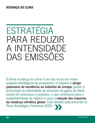 mudança do clima




ESTRATÉGIA
PARA REDUZIR
A INTENSIDADE
DAS EMISSÕES

o tema mudança do clima é um dos focos dos novos
projetos estratégicos da companhia. o objetivo é atingir
patamares de excelência na indústria de energia quanto à
diminuição da intensidade de emissões de gases de efeito
estufa em processos e produtos, o que contribuirá para a



                                  »
sustentabilidade do negócio e para a redução dos impactos
da mudança climática global. este desafio está presente no
plano estratégico petrobras 2020.


86                                                  meio ambiente
 
