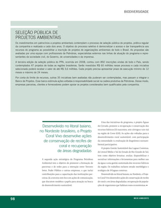 biodiversidade




     SELEÇÃO PúBLICA DE
     PROJETOS AMBIENTAIS
     os investimentos em patrocínios a projetos ambientais contemplam o processo de seleção pública de projetos, prática regular
     da companhia e realizada a cada dois anos. o objetivo do processo seletivo é democratizar o acesso e dar transparência aos
     recursos do programa ao possibilitar a inscrição de projetos de organizações ambientais de todo o brasil. as propostas são
     avaliadas por uma equipe com profissionais da petrobras, especialistas externos nas linhas de atuação do programa e repre-
     sentantes da sociedade civil, do governo, de universidades e da imprensa.

     a terceira edição da seleção pública do ppa, ocorrida em 2008, contou com 892 inscrições vindas de todo o país, sendo
     contemplados 47 projetos de todas as regiões brasileiras. serão investidos r$ 60 milhões nesse processo e cada iniciativa
     selecionada poderá receber o valor de até r$ 3,6 milhões. Cada projeto precisa apresentar prazo de execução mínimo de 12
     meses e máximo de 24 meses.

     por conta do limite de recursos, outras 35 iniciativas bem avaliadas não puderam ser contempladas, mas passam a integrar o
     banco de projetos. esse banco estimula ações voltadas à responsabilidade social na cadeia produtiva da petrobras. desse modo,
     empresas parceiras, clientes e fornecedores podem apoiar os projetos considerados bem qualificados pela companhia.




                                                                                           Uma das iniciativas do programa, o projeto Águas
                            Desenvolvido no litoral baiano,                            do Cerrado, promove a recuperação e conservação dos
                                                                                       recursos hídricos (35 nascentes, sete córregos e um rio)
                           no Nordeste brasileiro, o Projeto                           na região de Ceres (GO). As ações são voltadas para o
                              Coral Vivo desenvolve ações                              desenvolvimento rural sustentável, com participação
                             de conservação de recifes de                              da comunidade e a realização de diagnóstico socioam-
                                                                                       biental participativo.
                                       coral e recuperação                                 O projeto Gestão Sustentável das Lagoas Costeiras,
                                     de áreas degradadas                               do Litoral Médio e Sul do Estado do Rio Grande do Sul,
                                                                                       tem como objetivo levantar, avaliar, disponibilizar e
                             A segunda ação estratégica do Programa Petrobras          socializar informações e ferramentas para melhor uso
                             Ambiental tem o objetivo de promover a formação de        da água e uma gestão sustentada dos recursos hídricos
                             parcerias e de redes para a interação entre Terceiro      da região. Os trabalhos incluem estudo morfológico e
                             Setor, Poder Público e outras empresas, o que inclui      ecológico de 19 lagoas costeiras.
                             contribuições para a capacitação das instituições par-        Desenvolvido no litoral baiano, no Nordeste, o Proje-
                             ceiras. Já a terceira tem foco em ações de comunicação,   to Coral Vivo desenvolve ações de conservação de recifes
                             que discutem modelos e papéis para atuação na busca       de coral e, em áreas degradadas, recuperação de popula-
                             do desenvolvimento sustentável.                           ções de organismos que habitam esses ecossistemas. ■




98                                                                                                                             m e i o a m b i e nx o
                                                                                                                                               ei te
 