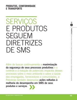 produtos, conformidade
e transporte




SERVIÇOS
E PRODUTOS




                                                             princípio 8 Desenvolver iniciativas e práticas para promover e disseminar a responsabilidade socioambiental
SEGUEM
DIRETRIZES
DE SMS
além de buscar continuamente a maximização
da segurança de seus processos produtivos e o
controle e a redução de potenciais impactos desses
processos sobre o meio ambiente e sobre a saúde
dos empregados, fornecedores e comunidades, a



                                                         »
petrobras também desenvolve ações voltadas à
melhoria do desempenho em SMS de seus
produtos e serviços.


be anço s an al
r a l at ó r i o o c iu a le 2a m b i e n ta l 2 0 0 8
                              008
                                                             99
 