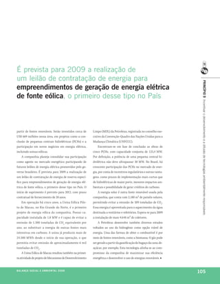 é prevista para 2009 a realização de
um leilão de contratação de energia para




                                                                                                                       princípio 9 Incentivar o desenvolvimento e a difusão de tecnologias ambientalmente responsáveis
empreendimentos de geração de energia elétrica
de fonte eólica, o primeiro desse tipo no país



partir de fontes renováveis. Serão investidos cerca de    Limpo (MDL) da Petrobras, registrada no conselho exe-
US$ 669 milhões nessa área, em projetos como a con-       cutivo da Convenção-Quadro das Nações Unidas para a
clusão de pequenas centrais hidrelétricas (PCHs) e a      Mudança Climática (UNFCCC).
participação em novos negócios em energia elétrica,           Encontram-se em fase de conclusão as obras de
incluindo usinas eólicas.                                 cinco PCHs, com capacidade conjunta de 125,4 MW.
    A companhia planeja consolidar sua participação       Por definição, a potência de uma pequena central hi-
como agente no mercado energético participando de         drelétrica não deve ultrapassar 30 MW. No Brasil, há
futuros leilões de energia elétrica promovidos pelo go-   crescente participação das PCHs no mercado de ener-
verno brasileiro. É prevista para 2009 a realização de    gia, por conta de incentivos regulatórios e outras vanta-
um leilão de contratação de energia de reserva especí-    gens, como prazos de implementação mais curtos que
fico para empreendimentos de geração de energia elé-      de hidrelétricas de maior porte, menores impactos am-
trica de fonte eólica, o primeiro desse tipo no País. O   bientais e possibilidade de gerar créditos de carbono.
início de suprimento é previsto para 2012, com prazo          A energia solar é outra fonte renovável usada pela
contratual de fornecimento de 20 anos.                    companhia, que conta com 2.180 m² de painéis solares,
    Em operação há cinco anos, a Usina Eólica Pilo-       permitindo evitar a emissão de 309 toneladas de CO2.
to de Macau, no Rio Grande do Norte, é o primeiro         Essa energia é aproveitada para o aquecimento da água
projeto de energia eólica da companhia. Possui ca-        destinada a vestiários e refeitórios. Espera-se para 2009
pacidade instalada de 1,8 MW e é capaz de evitar a        a instalação de mais 4.648 m² de coletores.
emissão de 1.300 toneladas de CO2 equivalente por             A Petrobras desenvolve também diversos estudos
ano, ao substituir a energia de outras fontes mais        voltados ao uso do hidrogênio como opção viável de
intensivas em carbono. A usina já produziu mais de        energia. Uma das formas de obter o combustível é por
24.500 MWh desde o início de sua operação, o que          meio de fontes renováveis, como a biomassa. O gás pode
permitiu evitar emissão de aproximadamente 6 mil          ser gerado a partir da gaseificação do bagaço da cana-de-
toneladas de CO2 .                                        açúcar, por exemplo. Esta tecnologia alinha-se ao com-
    A Usina Eólica de Macau resultou também na primei-    promisso da companhia de maximizar sua eficiência
ra atividade de projeto de Mecanismo de Desenvolvimento   energética e desenvolver o uso de energias renováveis. ■


be anço s an al
r a l at ó r i o o c iu a le 2a m b i e n ta l 2 0 0 8
                              008
                                                                                                                      105
 