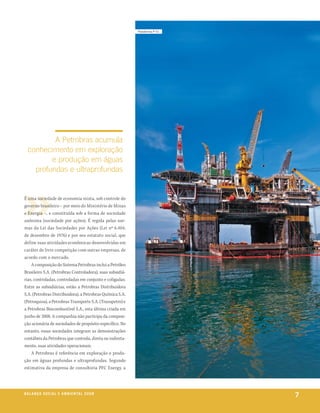 plataforma p-51




          a petrobras acumula
  conhecimento em exploração
         e produção em águas
    profundas e ultraprofundas


É uma sociedade de economia mista, sob controle do
governo brasileiro – por meio do Ministério de Minas
e Energia –, e constituída sob a forma de sociedade
anônima (sociedade por ações). É regida pelas nor-
mas da Lei das Sociedades por Ações (Lei nº 6.404,
de dezembro de 1976) e por seu estatuto social, que
define suas atividades econômicas desenvolvidas em
caráter de livre competição com outras empresas, de
acordo com o mercado.
    A composição do Sistema Petrobras inclui a Petróleo
Brasileiro S.A. (Petrobras Controladora), suas subsidiá-
rias, controladas, controladas em conjunto e coligadas.
Entre as subsidiárias, estão a Petrobras Distribuidora
S.A. (Petrobras Distribuidora), a Petrobras Química S.A.
(Petroquisa), a Petrobras Transporte S.A. (Transpetro) e
a Petrobras Biocombustível S.A., esta última criada em
junho de 2008. A companhia não participa da composi-
ção acionária de sociedades de propósito específico. No
entanto, essas sociedades integram as demonstrações
contábeis da Petrobras que controla, direta ou indireta-
mente, suas atividades operacionais.
    A Petrobras é referência em exploração e produ-
ção em águas profundas e ultraprofundas. Segundo
estimativa da empresa de consultoria PFC Energy, a




be anço s an al
r a l at ó r i o o c iu a le 2a m b i e n ta l 2 0 0 8
                              008
                                                                             7
 