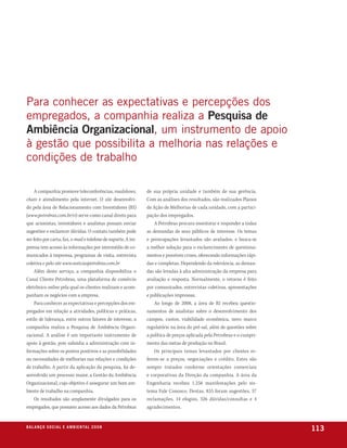 para conhecer as expectativas e percepções dos
empregados, a companhia realiza a Pesquisa de
Ambiência Organizacional, um instrumento de apoio
à gestão que possibilita a melhoria nas relações e
condições de trabalho

     A companhia promove teleconferências, roadshows,           de sua própria unidade e também de sua gerência.
chats e atendimento pela internet. O site desenvolvi-           Com as análises dos resultados, são realizados Planos
do pela área de Relacionamento com Investidores (RI)            de Ação de Melhorias de cada unidade, com a partici-
(www.petrobras.com.br/ri) serve como canal direto para          pação dos empregados.
que acionistas, investidores e analistas possam enviar              A Petrobras procura monitorar e responder a todas
sugestões e esclarecer dúvidas. O contato também pode           as demandas de seus públicos de interesse. Os temas
ser feito por carta, fax, e-mail e telefone de suporte. A im-   e preocupações levantados são avaliados, e busca-se
prensa tem acesso às informações por intermédio de co-          a melhor solução para o esclarecimento de questiona-
municados à imprensa, programas de visita, entrevista           mentos e possíveis crises, oferecendo informações rápi-
coletiva e pelo site www.noticiaspetrobras.com.br               das e completas. Dependendo da relevância, as deman-
     Além deste serviço, a companhia disponibiliza o            das são levadas à alta administração da empresa para
Canal Cliente Petrobras, uma plataforma de comércio             avaliação e resposta. Normalmente, o retorno é feito
eletrônico online pela qual os clientes realizam e acom-        por comunicados, entrevistas coletivas, apresentações
panham os negócios com a empresa.                               e publicações impressas.
     Para conhecer as expectativas e percepções dos em-             Ao longo de 2008, a área de RI recebeu questio-
pregados em relação a atividades, políticas e práticas,         namentos de analistas sobre o desenvolvimento dos
estilo de liderança, entre outros fatores de interesse, a       campos, custos, viabilidade econômica, novo marco
companhia realiza a Pesquisa de Ambiência Organi-               regulatório na área do pré-sal, além de questões sobre
zacional. A análise é um importante instrumento de              a política de preços aplicada pela Petrobras e o cumpri-
apoio à gestão, pois subsidia a administração com in-           mento das metas de produção no Brasil.
formações sobre os pontos positivos e as possibilidades             Os principais temas levantados por clientes re-
ou necessidades de melhorias nas relações e condições           ferem-se a preços, negociações e crédito. Estes são
de trabalho. A partir da aplicação da pesquisa, foi de-         sempre tratados conforme orientações comerciais
senvolvido um processo maior, a Gestão da Ambiência             e corporativas da Direção da companhia. A área da
Organizacional, cujo objetivo é assegurar um bom am-            Engenharia recebeu 1.256 manifestações pelo sis-
biente de trabalho na companhia.                                tema Fale Conosco. Destas, 855 foram sugestões, 57
     Os resultados são amplamente divulgados para os            reclamações, 14 elogios, 326 dúvidas/consultas e 4
empregados, que possuem acesso aos dados da Petrobras           agradecimentos.


b a l a n ç o s o c i a l e a m b i e n ta l 2 0 0 8
                                                                                                                           113
 