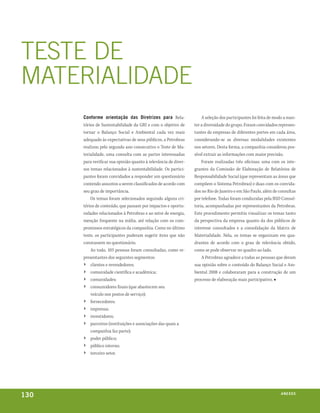 TEsTE DE
mATERIAlIDADE
      conforme orientação das diretrizes para Rela-                  A seleção dos participantes foi feita de modo a man-
      tórios de Sustentabilidade da GRI e com o objetivo de      ter a diversidade do grupo. Foram convidados represen-
      tornar o Balanço Social e Ambiental cada vez mais          tantes de empresas de diferentes portes em cada área,
      adequado às expectativas de seus públicos, a Petrobras     considerando-se as diversas modalidades existentes
      realizou pelo segundo ano consecutivo o Teste de Ma-       nos setores. Desta forma, a companhia considerou pos-
      terialidade, uma consulta com as partes interessadas       sível extrair as informações com maior precisão.
      para verificar sua opinião quanto à relevância de diver-       Foram realizadas três oficinas: uma com os inte-
      sos temas relacionados à sustentabilidade. Os partici-     grantes da Comissão de Elaboração de Relatórios de
      pantes foram convidados a responder um questionário        Responsabilidade Social (que representam as áreas que
      contendo assuntos a serem classificados de acordo com      compõem o Sistema Petrobras) e duas com os convida-
      seu grau de importância.                                   dos no Rio de Janeiro e em São Paulo, além de consultas
          Os temas foram selecionados seguindo alguns cri-       por telefone. Todas foram conduzidas pela BSD Consul-
      térios de conteúdo, que passam por impactos e oportu-      toria, acompanhadas por representantes da Petrobras.
      nidades relacionados à Petrobras e ao setor de energia,    Este procedimento permitiu visualizar os temas tanto
      menção frequente na mídia, até relação com os com-         da perspectiva da empresa quanto da dos públicos de
      promissos estratégicos da companhia. Como no último        interesse consultados e a consolidação da Matriz de
      teste, os participantes puderam sugerir itens que não      Materialidade. Nela, os temas se organizam em qua-
      constassem no questionário.                                drantes de acordo com o grau de relevância obtido,
          Ao todo, 103 pessoas foram consultadas, como re-       como se pode observar no quadro ao lado.
      presentantes dos seguintes segmentos:                          A Petrobras agradece a todas as pessoas que deram
      › clientes e revendedores;                                 sua opinião sobre o conteúdo do Balanço Social e Am-
      › comunidade científica e acadêmica;                       biental 2008 e colaboraram para a construção de um
      › comunidades;                                             processo de elaboração mais participativo. ■
      ›   consumidores finais (que abastecem seu
          veículo nos postos de serviço);
      ›   fornecedores;
      ›   imprensa;
      ›   investidores;
      ›   parceiros (instituições e associações das quais a
          companhia faz parte);
      ›   poder público;
      ›   público interno;
      ›   terceiro setor.




130                                                                                                             anexos
 
