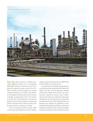 refinaria getúlio vargas (repar), em araucária, no paraná




Mesmo diante desse panorama, a Petrobras apre-                enquanto a geração operacional de caixa (EBITDA) foi
sentou resultados positivos em seu desempenho                 de R$ 57,2 bilhões, um aumento de 14%.
operacional, econômico e financeiro no ano. O lucro               Os investimentos da companhia também apresen-
líquido da companhia atingiu recorde de R$ 33 bi-             taram volume recorde, totalizando R$ 53,3 bilhões, 18%
lhões, calculado a partir das mudanças nas práticas           superior ao de 2007. A área de exploração e produção
contábeis brasileiras (Lei 11.638/07, sobre elabora-          recebeu R$ 26,2 bilhões (49,1% do total), o que contri-
ção e divulgação de demonstrações financeiras para            buiu para a reposição de reservas e para o conheci-
sociedades de grande porte). O lucro, 53% superior            mento de reservatórios da camada pré-sal (em águas
ao de 2007, deve-se principalmente ao aumento da              ultraprofundas da costa brasileira). Os investimentos
produção total e dos preços médios de realização de           em abastecimento foram de R$ 12 bilhões (22,5%), com
petróleo e derivados, maior volume de vendas, além            destaques para expansão da capacidade do refino,
dos ganhos relativos a mudanças no câmbio.                    atendimento dos padrões de qualidade e construção do
    Com um crescimento de 26% em relação a 2007,              Complexo Petroquímico do Rio de Janeiro (Comperj).
a receita operacional líquida foi de R$ 215,1 bilhões,        Os demais investimentos foram direcionados às áreas


be anço s an al
r a l at ó r i o o c iu a le 2a m b i e n ta l 2 0 0 8
                              008
                                                                                                                        11
 