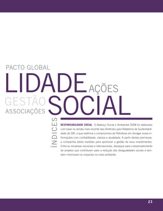 paCTo Global


lidade                                                                  ações
GesTão
       soCial
assoCiações
                                      ÍndiCes




                                                responsabilidade social O Balanço Social e Ambiental 2008 foi elaborado
                                                com base na versão mais recente das Diretrizes para Relatórios de Sustentabili-
                                                dade da GRI, o que reafirma o compromisso da Petrobras em divulgar essas in-
                                                formações com confiabilidade, clareza e atualidade. A partir destas premissas,
                                                a companhia adota medidas para aprimorar a gestão de seus investimentos.
                                                Entre as iniciativas nacionais e internacionais, destaque para o desenvolvimento
                                                de projetos que contribuem para a redução das desigualdades sociais e tam-
                                                bém minimizam os impactos no meio ambiente.




 r e l at ó r i o a n u a l 2 0 0 8
                                                                                                                            23
 