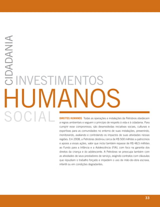 CidAdANiA




           iNvestiMeNtos
hUMANos
soCiAl                                      direitos humanos Todas as operações e instalações da Petrobras obedecem
                                            a regras ambientais e seguem o princípio de respeito à vida e à cidadania. Para
                                            cumprir esse compromisso, são desenvolvidas iniciativas sociais, culturais e
                                            esportivas para as comunidades no entorno de suas instalações, prevenindo,
                                            monitorando, avaliando e controlando os impactos de suas atividades nessas
                                            regiões. Em 2008, a Petrobras destinou cerca de R$ 500 milhões a patrocínios
                                            e apoios a essas ações, valor que inclui também repasse de R$ 48,5 milhões
                                            ao Fundo para a Infância e a Adolescência (FIA), com foco na garantia dos
                                            direitos da criança e do adolescente. A Petrobras se preocupa também com
                                            as atividades de seus prestadores de serviço, exigindo contratos com cláusulas
                                            que repudiam o trabalho forçado e impedem o uso de mão-de-obra escrava,
                                            infantil ou em condições degradantes.




       r e l at ó r i o a n u a l 2 0 0 8
                                                                                                                       33
 